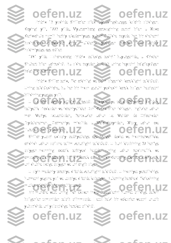 Fridrix 13	 yoshida	 Shillerlar	 oilasi	 Lyudvingsburgga	 ko'chib	 o'tishgan.
Keyingi	
 yili,	 1773	 yilda,	 Vyurtemberg	 gertsogining	 qarori	 bilan	 u	 Xoxe
Karisschule	
 nomli	 harbiy	 akademiyaga	 yuborildi.O'sha	 paytda	 har	 bir	 shaharni
boshqargan	
 zodagonlar	 uning	 mulklarida	 yashagan	 barcha	 oilalar	 ustidan
hokimiyatga	
 ega	 edilar.
1781	
 yilda	 Hohenasperg	 Fridrix	 qal'asiga	 tashrif	 buyurganida,	 u Kristian
Shubart	
 bilan	 uchrashdi.	 Bu	 o'sha	 paytdan	 boshlab	 uning	 hayotini	 belgilaydigan
belgi	
 bo'lib	 chiqdi.
Fridrix	
 Shiller	 tarix,	 fikr	 erkinligi	 va	 aqlni	 o'rganish	 kerakligini	 ta'kidladi.
Uning	
 ta'kidlashicha,	 bu	 har	 bir	 inson	 guruhi	 yashashi	 kerak	 bo'lgan	 haqiqatni
bilishning	
 yagona	 yo'li.
U	
 bu	 ishni	 qanday	 qilishni	 o'rgatdi.	 Shveytsariya	 tarixi	 Gilyermo	 Telldan,
italiyalik	
 Fieskodan	 va	 ispaniyaliklar	 Don	 Karlos	 bilan	 ishlagan.	 Inglizlar	 uchun
men	
 Mariya	 Estuardodan,	 frantsuzlar	 uchun	 La	 Maiden	 de	 Orleansdan
foydalanaman.	
 Germaniya	 misolida	 u	 Valenshteyndan,	 Xitoy	 uchun	 esa
Turandotdan	
 foydalangan.
Shiller	
 yuqori	 axloqiy	 qadriyatlarga	 ega	 bo'lgan	 davlat	 va	 insonparvarlikka
erishish	
 uchun	 oqilona	 ta'lim	 zarurligini	 ta'kidladi.	 U	 buni	 kitobining	 27	 harfiga
qo'ygan   Insonning	
 estetik	 tarbiyasi	 haqida.	 Uning	 uchun	 ratsionallik	 va
emotsionallik	
 mutanosib	 bo'lishi	 kerak	 edi.	 Shiller	 Kantning	 fikridan	 boshlagan,
uni	
 shubha	 ostiga	 qo'ygan	 va	 uni	 engib	 o'tgan.
U	
 o'yin	 madaniy	 terapiya	 sifatida	 zarurligini	 ta'kidladi.	 U	 insoniyat	 yaratilishiga
hurmatni	
 yagona	 yo'l	 va	 utopiya	 sifatida	 ko'targan.	 Bularning	 barchasi	 fikrlashning
mutlaq	
 erkinligi	 bilan	 ajralib	 turadi.
Bir	
 muncha	 vaqt	 uning	 fikri	 asosan	 inson	 huquqlarini	 hurmat	 qilishga	 qarshi
bo'lganlar	
 tomonidan	 ta'qib	 qilinmoqda.	 Hatto	 ba'zi	 bir	 sektorlar	 vaqtni	 unutib
yuborishda	
 uni	 yo'qotishga	 harakat	 qilishdi. 