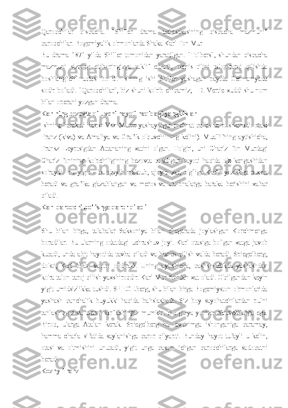 Qaroqchilar qisqacha.	 "Shiller	 drama	 uchastkasining	 qisqacha	 mazmuni"
qaroqchilar.	
 Bogemiyalik	 o'rmonlarda	 Shaka	 Karl	 Fon	 Mur
Bu	
 drama	 1871	 yilda	 Shiller	 tomonidan	 yaratilgan.	 "Tolbers",	 shundan	 qisqacha
mazmuni	
 sizning	 e'tiboringizga	 taklif	 etiladi,	 nemis	 tilini	 talon-taroj	 qilishda
boshlang'ich	
 nuqtasi	 bo'ldi.	 Ishning	 ishi	 Shiller	 yashagan	 paytda	 Germaniyada
sodir	
 bo'ladi.	 "Qaroqchilar",	 biz	 shuni	 ko'rib	 chiqamiz,	 - D.	 Vertie	 xuddi	 shu	 nom
bilan	
 operani	 yozgan	 drama.
Karlning bezovta qiluvchi hayoti haqidagi yangiliklar
Ishning	
 harakati	 Baron	 Von	 Muror	 yashaydigan	 mehnat	 qal'asida	 boshlanadi:	 otasi
Franz	
 (kiva)	 va	 Amaliya	 va	 Grafik	 o'quvchiining	 kelini).	 Muallifning	 aytishicha,
Fransz	
 Leyptsigdan	 Attananing	 xatini	 olgan.	 To'g'ri,	 uni	 Charlz	 fon	 Murdagi
Charlz	
 fonining	 ko'pchiligining	 bezovta	 qiladigan	 hayoti	 haqida	 o'z	 kengashidan
so'raydi.	
 Bu	 yigit	 - bu	 ajoyib	 maktub,	 ajoyib	 xat,	 o'g'liga	 Karlo	 yozishga	 ruxsat
beradi	
 va	 grafika	 g'azablangan	 va	 meros	 va	 ota-onalarga	 baraka	 berishini	 xabar
qiladi.
Karl qaroqchi bo'lishga qaror qiladi
Shu	
 bilan	 birga,	 talabalar	 Saksoniya	 bilan	 chegarada	 joylashgan	 Korchmenga
boradilar.	
 Bu	 ularning	 odatdagi	 uchrashuv	 joyi.	 Karl	 otasiga	 bo'lgan	 xatga	 javob
kutadi,	
 unda	 abit	 hayotida	 tavba	 qiladi	 va	 biznes	 qilish	 va'da	 beradi.	 Spiegelberg,
do'sti,	
 Karl	 bilan	 vaqtni	 o'ldiradi.	 Uning	 aytishicha,	 qashshoqlikda	 yashashdan
ko'ra	
 talon-taroj	 qilish	 yaxshiroqdir.	 Karl	 Mur	 fonidan	 xat	 oladi.	 O'qilgandan	 keyin
yigit	
 umidsizlikka	 tushdi.	 SPIEGEberg,	 shu	 bilan	 birga	 Bogemiyston	 o'rmonlarida
yashash	
 qanchalik	 buyukki	 haqida	 bahslashadi.	 Siz	 boy	 sayohatchilardan	 pulni
tanlashingiz	
 va	 ularni	 sarflashingiz	 mumkin.	 Bu	 g'oya	 yomon	 o'quvchilarga	 ega.
Biroq,	
 ularga	 Atalan	 kerak.	 Spiegelberg	 bu	 lavozimga	 ishonganiga	 qaramay,
hamma	
 charla	 sifatida	 saylanishga	 qaror	 qilyapti.	 Bunday	 hayot	 tufayli	 u kelin,
otasi	
 va	 o'tmishini	 unutadi,	 yigit	 unga	 qasam	 ichgan	 qaroqchilarga	 sadoqatni
beradi.
Kozny Franz 