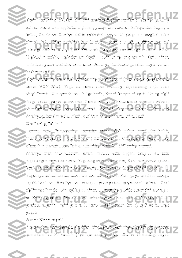 Keyin Franzning	 fokuslari	 Shillerni	 tasvirlaydi	 ("qaroqchilar").	 Keyingi	 yakuniy
xulosa.	
 Frenz	 o'zining	 katta	 o'g'lining	 yuragidan	 quvonch	 keltirgandan	 keyin,	 u
kelini,	
 Charlz	 va	 Olimiya	 oldida	 ayblashni	 istaydi.	 U	 qiziga	 o'z	 sevgilisi	 bilan
olmosli	
 halqa	 bilan	 tanishish	 haqida	 qizni	 xabardor	 qiladi,	 u xizmatlarga	 pul
to'lashga	
 hech	 narsasi	 yo'q	 edi.	 Franz	 sabzi	 kiyingan	 bemorning	 portretini	 tortadi.
"Og'zaki	
 nopoklik"	 og'zidan	 aniqlaydi.	 Hozir	 uning	 eng	 sevimli	 Karl.	 Biroq,
mehribon	
 yurak	 unchalik	 oson	 emas.	 Amaliya	 frantsuzlarga	 ishonmaydi	 va	 uni
boshqarmaydi.
Keyin	
 Franzning	 boshi	 tush	 tajribasining	 yangi	 rejasini	 (meros	 egasiga	 aylantirish
uchun	
 VON	 Mur).	 Yigit	 bu	 nemis	 bilan	 mahalliy	 olijanobning	 o'g'li	 bilan
shug'ullanadi.	
 U	 o'zgarishi	 va	 cholga	 borib,	 Karlni	 ko'rganini	 aytdi.	 Uning	 o'g'li
Praga	
 ostida	 jangda	 qatnashgan.	 Bemorning	 yaqini	 shunchalik	 achinarli	 xabarni
shunchalik	
 qayg'uli	 yangiliklar	 paydo	 bo'lishi	 dargumon.	 Franz	 Xermonni
Amaliyaga	
 berishni	 va'da	 qiladi,	 Karl	 Von	 Mur	 bir	 marta	 uni	 rad	 etdi.
Grafikning "o'lim"
Hamma	
 narsa	 frantsiyaning	 dramadan	 tortib	 olish	 uchun	 homilador	 bo'lib,
muallifning	
 muallifi	 - Fridrix	 Shiller	 ("qaroqchilar").	 Ushbu	 rejaning	 mazmuni	 biz
allaqachon	
 qisqacha	 tavsifladik.	 Yuqoridagi	 rasmda	 - Shillerning	 portreti.
Amaliya	
 bilan	 muzokaralarni	 sanab	 chiqadi,	 katta	 o'g'lini	 eslaydi.	 Bu	 erda
niqoblangan	
 nemis	 ko'rinadi.	 Yigitning	 xabar	 berishicha,	 Karl	 turmushsiz	 qolishi
kerak,	
 shuning	 uchun	 u Prussiya-Avstriya	 kampaniyasida	 qatnashishi	 kerak	 edi.	 U
Bogemiya	
 qahramonida,	 urush	 uni	 tashladi.	 O'lgani,	 Karl	 go'yo	 qilichini	 otasiga
topshirishni	
 va	 Amaliya	 va	 sadoqat	 qasamyodini	 qaytarishni	 so'radi.	 Chol
o'g'lining	
 o'limida	 o'zini	 ayblaydi.	 Biroq,	 u Franzning	 yuzida	 quvonchni	 sezmaydi
va	
 Karlning	 barcha	 baxtsizliklari	 uchun	 aybdorligini	 tushuna	 boshlaydi.	 Graf
yostiqqa	
 suyanib	 ongini	 yo'qotadi.	 Franz	 u vafot	 etgan	 deb	 o'ylaydi	 va	 bu	 unga
yoqadi.
Atalan Karla hayoti
Bogem	
 o'rmonlari	 davrida,	 shu	 bilan	 birga,	 grafik	 karlining	 to'ng'ich	 o'g'li,	 drama
qahramoni,	
 bu	 F.	 Schiller	 ("qaroqchilar»)	 yaratildi.	 Xulosa	 o'rmondagi	 hayoti 