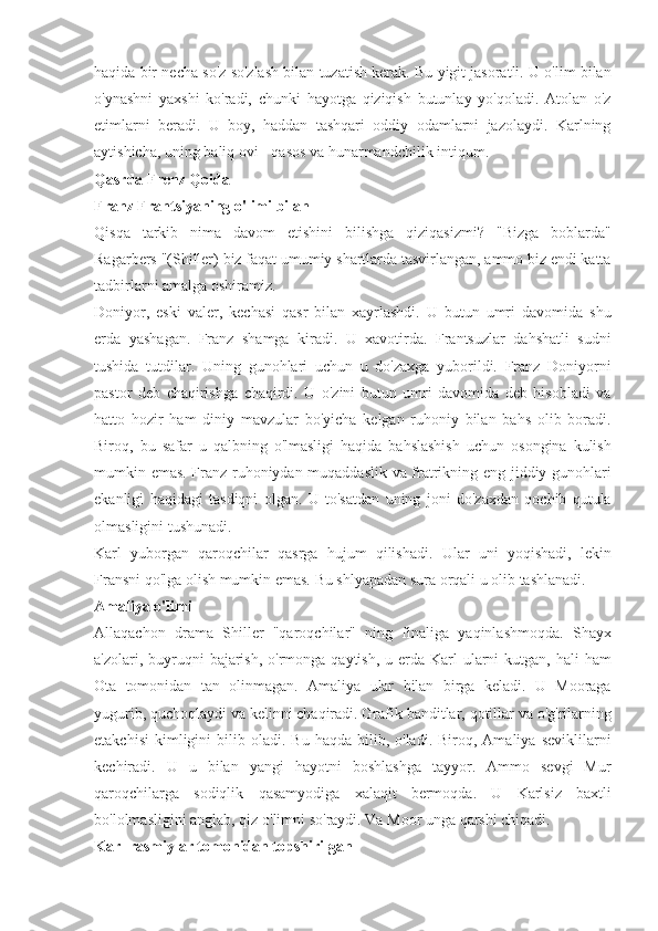 haqida bir	 necha	 so'z	 so'zlash	 bilan	 tuzatish	 kerak.	 Bu	 yigit	 jasoratli.	 U	 o'lim	 bilan
o'ynashni	
 yaxshi	 ko'radi,	 chunki	 hayotga	 qiziqish	 butunlay	 yo'qoladi.	 Atolan	 o'z
etimlarni	
 beradi.	 U	 boy,	 haddan	 tashqari	 oddiy	 odamlarni	 jazolaydi.	 Karlning
aytishicha,	
 uning	 baliq	 ovi	 - qasos	 va	 hunarmandchilik	 intiqum.
Qasrda Frenz Qoida
Franz Frantsiyaning o'limi bilan
Qisqa	
 tarkib	 nima	 davom	 etishini	 bilishga	 qiziqasizmi?	 "Bizga	 boblarda"
Ragarbers	
 "(Shiller)	 biz	 faqat	 umumiy	 shartlarda	 tasvirlangan,	 ammo	 biz	 endi	 katta
tadbirlarni	
 amalga	 oshiramiz.
Doniyor,	
 eski	 valer,	 kechasi	 qasr	 bilan	 xayrlashdi.	 U	 butun	 umri	 davomida	 shu
erda	
 yashagan.	 Franz	 shamga	 kiradi.	 U	 xavotirda.	 Frantsuzlar	 dahshatli	 sudni
tushida	
 tutdilar.	 Uning	 gunohlari	 uchun	 u do'zaxga	 yuborildi.	 Franz	 Doniyorni
pastor	
 deb	 chaqirishga	 chaqirdi.	 U	 o'zini	 butun	 umri	 davomida	 deb	 hisobladi	 va
hatto	
 hozir	 ham	 diniy	 mavzular	 bo'yicha	 kelgan	 ruhoniy	 bilan	 bahs	 olib	 boradi.
Biroq,	
 bu	 safar	 u qalbning	 o'lmasligi	 haqida	 bahslashish	 uchun	 osongina	 kulish
mumkin	
 emas.	 Franz	 ruhoniydan	 muqaddaslik	 va	 fratrikning	 eng	 jiddiy	 gunohlari
ekanligi	
 haqidagi	 tasdiqni	 olgan.	 U	 to'satdan	 uning	 joni	 do'zaxdan	 qochib	 qutula
olmasligini	
 tushunadi.
Karl	
 yuborgan	 qaroqchilar	 qasrga	 hujum	 qilishadi.	 Ular	 uni	 yoqishadi,	 lekin
Fransni	
 qo'lga	 olish	 mumkin	 emas.	 Bu	 shlyapadan	 sura	 orqali	 u olib	 tashlanadi.
Amaliya o'limi
Allaqachon	
 drama	 Shiller	 "qaroqchilar"	 ning	 finaliga	 yaqinlashmoqda.	 Shayx
a'zolari,	
 buyruqni	 bajarish,	 o'rmonga	 qaytish,	 u erda	 Karl	 ularni	 kutgan,	 hali	 ham
Ota	
 tomonidan	 tan	 olinmagan.	 Amaliya	 ular	 bilan	 birga	 keladi.	 U	 Mooraga
yugurib,	
 quchoqlaydi	 va	 kelinni	 chaqiradi.	 Grafik	 banditlar,	 qotillar	 va	 o'g'rilarning
etakchisi	
 kimligini	 bilib	 oladi.	 Bu	 haqda	 bilib,	 o'ladi.	 Biroq,	 Amaliya	 seviklilarni
kechiradi.	
 U	 u	 bilan	 yangi	 hayotni	 boshlashga	 tayyor.	 Ammo	 sevgi	 Mur
qaroqchilarga	
 sodiqlik	 qasamyodiga	 xalaqit	 bermoqda.	 U	 Karlsiz	 baxtli
bo'lolmasligini	
 anglab,	 qiz	 o'limni	 so'raydi.	 Va	 Moor	 unga	 qarshi	 chiqadi.
Karl rasmiylar tomonidan topshirilgan 
