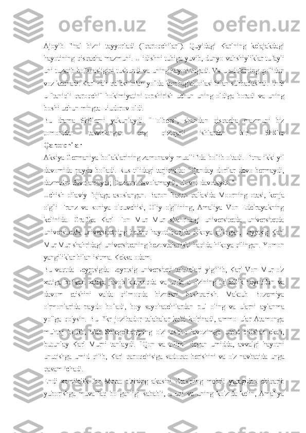 Ajoyib final	 bizni	 tayyorladi	 ("qaroqchilar").	 Quyidagi	 Karlning	 kelajakdagi
hayotining	
 qisqacha	 mazmuni.	 U	 idishni	 tubiga	 yuvib,	 dunyo	 vahshiyliklar	 tufayli
uni	
 tuzatib	 bo'lmasligini	 tushundi	 va	 uning	 hayoti	 tugadi.	 Va	 u adolatning	 qo'lidan
voz	
 kechadi.	 Karl	 hali	 qal'asi	 bilan	 yo'lda	 kambag'al	 oilasi	 bilan	 suhbatlashdi.	 Endi
u	
 "taniqli	 qaroqchi"	 hokimiyatini	 topshirish	 uchun	 uning	 oldiga	 boradi	 va	 uning
boshi	
 uchun	 mingta	 Liudorov	 oldi.
Bu	
 drama	 Shillerni	 yakunlaydi.	 "Tolbers",	 shundan	 qisqacha	 mazmuni	 biz
tomonidan	
 	tasvirlangan	 	eng	 	qiziqarli	 	ishlardan	 	biri.	 	Shiller
Qaroqchilar
Aksiya	
 Germaniya	 bo'laklarining	 zamonaviy	 muallifida	 bo'lib	 o'tadi.	 Fitna	 ikki	 yil
davomida	
 paydo	 bo'ladi.	 Rus	 tilidagi	 tarjimada:	 "Qanday	 dorilar	 davo	 bermaydi,
dazmolni	
 davolamaydi;	 Daz'atni	 davolamaydi,	 olovni	 davolaydi.	 "
Uchish	
 oilaviy	 fojiaga	 asoslangan.	 Baron	 Baron	 qal'asida	 Moorning	 otasi,	 kenja
o'g'li	
 Franz	 va	 soniya	 o'quvchisi,	 Oliy	 o'g'lining,	 Amaliya	 Von	 Edelrayakning
kelinida.	
 Grafika	 Karl	 Fon	 Mur	 Mur	 shahridagi	 universitetda	 universitetda
universitetda	
 universitetning	 befarq	 hayoti	 haqida	 hikoya	 qilingan,	 Leyptsig	 Karl
Mur	
 Mur	 shahridagi	 universitetning	 bezovtalanishi	 haqida	 hikoya	 qilingan.	 Yomon
yangiliklar	
 bilan	 isitma.	 Keksa	 odam.
Bu	
 vaqtda	 Leyptsigda	 Leyptsig	 universiteti	 talabalari	 yig'ilib,	 Karl	 Von	 Mur	 o'z
xatiga	
 bo'lgan	 xatiga	 javob	 kutmoqda	 va	 unda	 u o'zining	 tojuallik	 hayotidan	 va
davom	
 etishini	 va'da	 qilmoqda	 biznesni	 boshqarish.	 Maktub	 Bozemiya
o'rmonlarida	
 paydo	 bo'ladi,	 boy	 sayohatchilardan	 pul	 oling	 va	 ularni	 aylanma
yo'lga	
 qo'ysin.	 Bu	 fikr	 jozibador	 talabalar	 kabi	 ko'rinadi,	 ammo	 ular	 Atamonga
muhtoj	
 bo'lib,	 ular	 Spiegelbergning	 o'zi	 ushbu	 lavozimga	 umid	 qilishar	 ekan,
butunlay	
 Karl	 Murni	 tanlaydi.	 "Qon	 va	 o'lim"	 degan	 umidda,	 avvalgi	 hayotni
unutishga	
 umid	 qilib,	 Karl	 qaroqchisiga	 sadoqat	 berishini	 va	 o'z	 navbatida	 unga
qasam	
 ichadi.
Endi	
 xomilalik	 fon	 Morat	 o'zining	 akasini	 Otasining	 mehrli	 yuragidan	 chiqarib
yuborishga	
 muvaffaq	 bo'lganligi	 sababli,	 u uni	 va	 uning	 ko'zida	 kelin,	 Amaliya 
