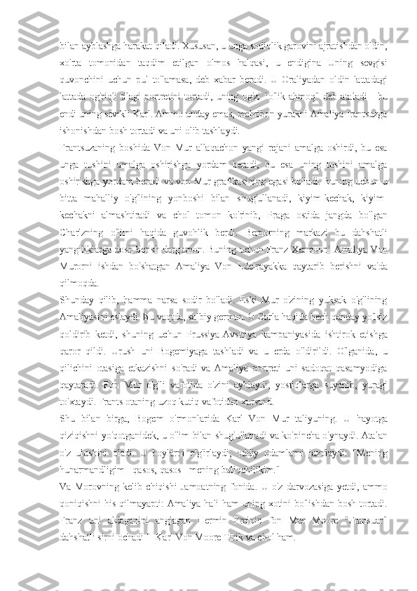 bilan ayblashga	 harakat	 qiladi.	 Xususan,	 u unga	 sodiqlik	 garovini	 ajratishdan	 oldin,
xo'rta	
 tomonidan	 taqdim	 etilgan	 olmos	 halqasi,	 u	 endigina	 Uning	 sevgisi
quvonchini	
 uchun	 pul	 to'lamasa,	 deb	 xabar	 beradi.	 U	 Oraliyadan	 oldin	 lattadagi
lattada	
 og'riqli	 tilagi	 portretini	 tortadi,	 uning	 og'zi	 "o'lik	 ahmoq"	 deb	 ataladi	 - bu
endi	
 uning	 sevikli	 Karl.	 Ammo	 unday	 emas,	 mehribon	 yurakni	 Amaliya	 frantsuzga
ishonishdan	
 bosh	 tortadi	 va	 uni	 olib	 tashlaydi.
Frantsuzaning	
 boshida	 Von	 Mur	 allaqachon	 yangi	 rejani	 amalga	 oshirdi,	 bu	 esa
unga	
 tushini	 amalga	 oshirishga	 yordam	 beradi,	 bu	 esa	 uning	 tushini	 amalga
oshirishga	
 yordam	 beradi	 va	 von	 Mur	 grafikasining	 egasi	 bo'ladi.	 Buning	 uchun	 u
bitta	
 mahalliy	 o'g'lining	 yonboshi	 bilan	 shug'ullanadi,	 kiyim-kechak,	 kiyim-
kechakni	
 almashtiradi	 va	 chol	 tomon	 ko'rinib,	 Praga	 ostida	 jangda	 bo'lgan
Charlzning	
 o'limi	 haqida	 guvohlik	 berdi.	 Bemorning	 markazi	 bu	 dahshatli
yangiliklarga	
 dosh	 berish	 dargumon.	 Buning	 uchun	 Franz	 Xermonni	 Amaliya	 Von
Murorni	
 ishdan	 bo'shatgan	 Amaliya	 Von	 Edelrayakka	 qaytarib	 berishni	 va'da
qilmoqda.
Shunday	
 qilib,	 hamma	 narsa	 sodir	 bo'ladi.	 Eski	 Mur	 o'zining	 yuksak	 o'g'lining
Amaliyasini	
 eslaydi.	 Bu	 vaqtda,	 salbiy	 german.	 U	 Carla	 haqida	 hech	 qanday	 yo'lsiz
qoldirib	
 ketdi,	 shuning	 uchun	 Prussiya-Avstriya	 kampaniyasida	 ishtirok	 etishga
qaror	
 qildi.	 Urush	 uni	 Bogemiyaga	 tashladi	 va	 u erda	 o'ldirildi.	 O'lganida,	 u
qilichini	
 otasiga	 etkazishni	 so'radi	 va	 Amaliya	 portreti	 uni	 sadoqat	 qasamyodiga
qaytaradi.	
 Fon	 Mur	 o'g'li	 vafotida	 o'zini	 ayblaydi,	 yostiqlarga	 suyanib,	 yuragi
to'xtaydi.	
 Frants	 otaning	 uzoq	 kutiq	 vafotidan	 xursand.
Shu	
 bilan	 birga,	 Bogem	 o'rmonlarida	 Karl	 Von	 Mur	 taliyuning.	 U	 hayotga
qiziqishni	
 yo'qotganidek,	 u o'lim	 bilan	 shug'ullanadi	 va	 ko'pincha	 o'ynaydi.	 Atalan
o'z	
 ulushini	 oladi.	 U	 boylarni	 o'g'irlaydi,	 oddiy	 odamlarni	 jazolaydi:	 "Mening
hunarmandligim	
 - qasos,	 qasos	 - mening	 baliqchilikim."
Va	
 Morovning	 kelib	 chiqishi	 Jamoatning	 fonida.	 U	 o'z	 darvozasiga	 yetdi,	 ammo
qoniqishni	
 his	 qilmayapti:	 Amaliya	 hali	 ham	 uning	 xotini	 bo'lishdan	 bosh	 tortadi.
Franz	
 uni	 aldaganini	 anglagan	 Hermin	 Freinin	 fon	 Mur	 Moore	 "Fransuar"
dahshatli	
 sirni	 ochadi	 "-	 Karl	 Von	 Moore	 Tirik	 va	 chol	 ham. 