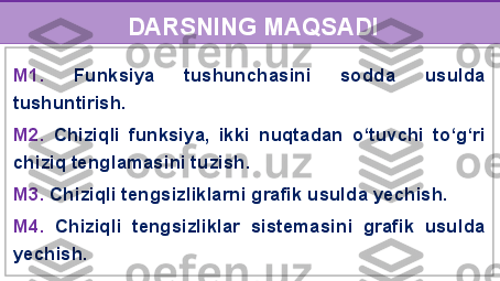 DARSNING MAQSADI
M1.  Funksiya  tushunchasini  sodda  usulda 
tushuntirish.
M2.  Chiziqli  funksiya,  ikki  nuqtadan  o‘tuvchi  to‘g‘ri 
chiziq tenglamasini tuzish. 
M3.  Chiziqli tengsizliklarni grafik usulda yechish.
M4.  Chiziqli  tengsizliklar  sistemasini  grafik  usulda 
yechish. 