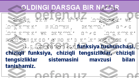 OLDINGI DARSGA BIR NAZAR
    Oldingi  darsimizda  chiziqli  tenglamalar  va   
tenglamalar  sistemasi,  parametrli  chiziqli 
tenglamalar  va  parametrli  chiziqli  tenglamalar 
sistemasiga doir misollar bilan tanishgan edik.     
           Bugungi darsimizda  funksiya tushunchasi, 
chiziqli  funksiya,  chiziqli  tengsizliklar,  chiziqli 
tengsizliklar  sistemasini  mavzusi  bilan 
tanishamiz. 