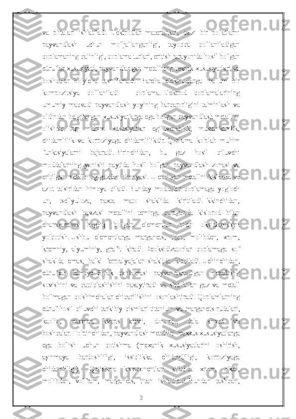 va plitalari	 ishlatiladi.   Elektrodlar	 materiallari,	 ba'zi	 bir	 po'latlarni
payvandlash	
 	uchun	 	mo'ljallanganligi,	 	tayoqqa	 	qo'llaniladigan
qoplamaning	
 qalinligi,	 qoplama	 turlari,	 eritish	 jarayonida	 hosil	 bo'lgan
cüruflar	
 xususiyati,	 payvandlangan	 metallning	 texnik	 xususiyatlari	 va
boshqalar	
 bo'yicha	 tasniflanadi.	 Barcha	 elektrodlarga	 ma'lum	 bir
kompozitsiya	
 qo'llaniladi	 -	 qoplama.   Elektrod	 qoplamalarining
umumiy	
 maqsadi	 payvandlash	 yoyining	 barqarorligini	 ta'minlash	 va
oldindan	
 belgilangan	 xususiyatlarga	 ega	 bo'lgan	 payvandlash	 metallini
olishdir.   Eng	
 muhim	 xususiyatlar	 egiluvchanlik,	 mustahkamlik,
chidamlilik	
 va	 korroziyaga	 chidamlilikdir.   Qoplama	 ko'plab	 muhim
funktsiyalarni	
 	bajaradi.   Birinchidan,	 	bu	 	gaz	 	hosil	 	qiluvchi
moddalarning	
 yonishi	 paytida	 hosil	 bo'lgan	 payvandlash	 zonasi	 va
eritilgan	
 metallning	 gazdan	 himoyasi.   U	 eritilgan	 metallni	 kislorod	 va
azot	
 ta'siridan	 himoya	 qiladi.   Bunday	 moddalar	 qoplamaga	 yog'och
un,	
 	tsellyuloza,	 	paxta	 	mato	 	shaklida	 	kiritiladi.   Ikkinchidan,
payvandlash	
 havzasi	 metallini	 temirga	 qaraganda	 kislorod	 bilan
chambarchas	
 bog'liq	 bo'lgan	 elementlar	 bilan	 oksidlanishini
yo'qotish.   Ushbu	
 elementlarga	 marganets,	 titan,	 molibden,	 xrom,
kremniy,	
 alyuminiy,	 grafit	 kiradi.   Deoksidizatorlar	 qoplamaga	 sof
shaklda	
 emas,	 balki	 ferroalyajalar	 shaklida	 kiritiladi.   Uchinchidan,
cürufdan	
 himoya.   Shlak	 qoplamasi	 payvandlanadigan	 metallning
sovishini	
 va	 qattiqlashishini	 pasaytiradi	 va	 shu	 bilan	 gaz	 va	 metall
bo'lmagan	
 qo'shimchalar	 chiqarilishini	 osonlashtiradi.   Qoplamlarning
cüruf	
 hosil	 qiluvchi	 tarkibiy	 qismlari	 titanium	 va	 marganets	 rudalari,
kaolin,	
 	marmar,	 	kvarts	 	qumi,	 	dolomit,	 	dala	 	shpati	 	va
boshqalar.   To'rtinchidan,	
 payvandlash	 metallini	 maxsus	 xususiyatlarga
ega	
 bo'lish	 uchun	 qotishma	 (mexanik	 xususiyatlarini	 oshirish,
aşınmaya	
 	bardoshliligi,	 	issiqlikka	 	chidamliligi,	 	korroziyaga
chidamliligi)	
 .   Qotishma	 komponentlari	 sifatida	 xrom,	 nikel,
molibden,	
 volfram,	 marganets,	 titan	 ishlatiladi.   Bundan	 tashqari,
2 