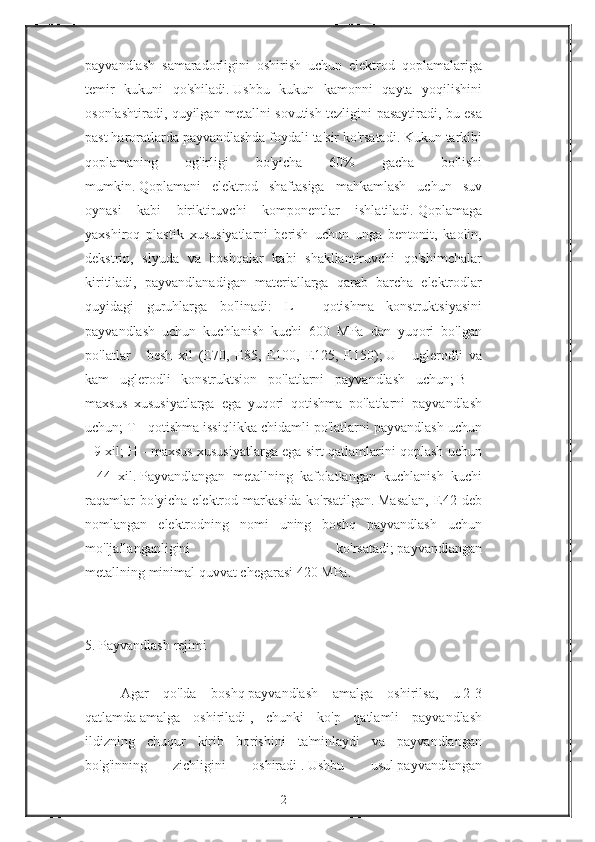 payvandlash samaradorligini	 oshirish	 uchun	 elektrod	 qoplamalariga
temir	
 kukuni	 qo'shiladi.   Ushbu	 kukun	 kamonni	 qayta	 yoqilishini
osonlashtiradi,	
 quyilgan	 metallni	 sovutish	 tezligini	 pasaytiradi,	 bu	 esa
past	
 haroratlarda	 payvandlashda	 foydali	 ta'sir	 ko'rsatadi.   Kukun	 tarkibi
qoplamaning	
 	og'irligi	 	bo'yicha	 	60%	 	gacha	 	bo'lishi
mumkin.   Qoplamani	
 elektrod	 shaftasiga	 mahkamlash	 uchun	 suv
oynasi	
 kabi	 biriktiruvchi	 komponentlar	 ishlatiladi.   Qoplamaga
yaxshiroq	
 plastik	 xususiyatlarni	 berish	 uchun	 unga	 bentonit,	 kaolin,
dekstrin,	
 slyuda	 va	 boshqalar	 kabi	 shakllantiruvchi	 qo'shimchalar
kiritiladi,	
 payvandlanadigan	 materiallarga	 qarab	 barcha	 elektrodlar
quyidagi	
 guruhlarga	 bo'linadi:	 L	 - qotishma	 konstruktsiyasini
payvandlash	
 uchun	 kuchlanish	 kuchi	 600	 MPa	 dan	 yuqori	 bo'lgan
po'latlar	
 - besh	 xil	 (E70,	 E85,	 E100,	 E125,	 E150);   U	 - uglerodli	 va
kam	
 uglerodli	 konstruktsion	 po'latlarni	 payvandlash	 uchun;   B	 -
maxsus	
 xususiyatlarga	 ega	 yuqori	 qotishma	 po'latlarni	 payvandlash
uchun;   T	
 - qotishma	 issiqlikka	 chidamli	 po'latlarni	 payvandlash	 uchun
-	
 9 xil;   H	 - maxsus	 xususiyatlarga	 ega	 sirt	 qatlamlarini	 qoplash	 uchun
-	
 44	 xil.   Payvandlangan	 metallning	 kafolatlangan	 kuchlanish	 kuchi
raqamlar	
 bo'yicha	 elektrod	 markasida	 ko'rsatilgan.   Masalan,	 E42	 deb
nomlangan	
 elektrodning	 nomi	 uning	 boshq	 payvandlash	 uchun
mo'ljallanganligini	
 	ko'rsatadi;   payvandlangan
metallning   minimal   quvvat   chegarasi   420	
 MPa.
 
5.	
 Payvandlash	 rejimi
 
Agar	
 qo'lda	 boshq   payvandlash	 amalga	 oshirilsa,	 u   2-3
qatlamda   amalga	
 oshiriladi   ,	 chunki	 ko'p	 qatlamli	 payvandlash
ildizning	
 chuqur	 kirib	 borishini	 ta'minlaydi	 va	 payvandlangan
bo'g'inning	
 	zichligini	 	oshiradi   .   Ushbu	 	usul   payvandlangan
2 