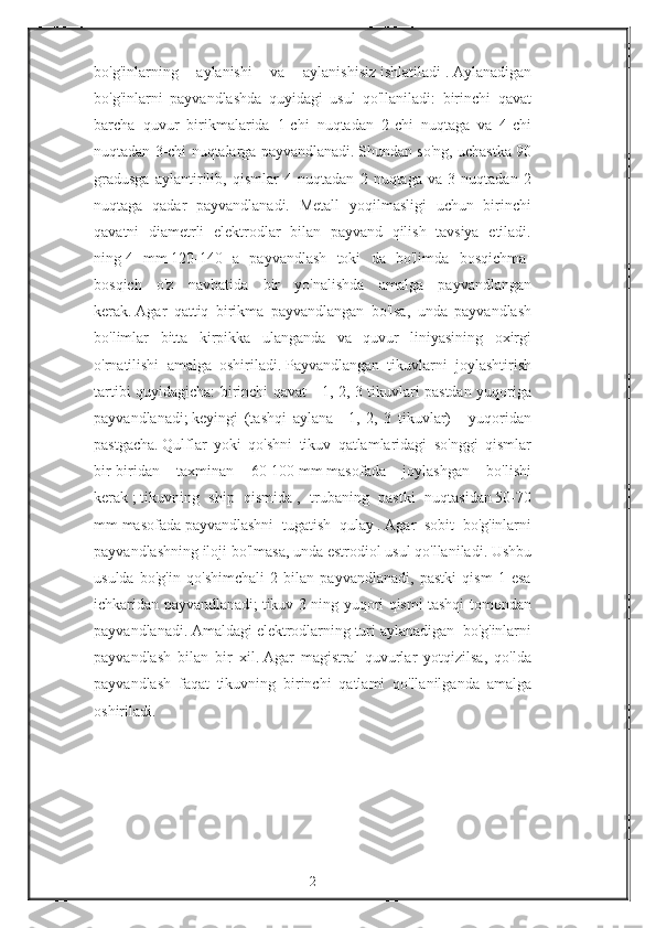 bo'g'inlarning aylanishi	 va	 aylanishisiz   ishlatiladi   .   Aylanadigan
bo'g'inlarni	
 payvandlashda	 quyidagi	 usul	 qo'llaniladi:	 birinchi	 qavat
barcha	
 quvur	 birikmalarida	 1-chi	 nuqtadan	 2-chi	 nuqtaga	 va	 4-chi
nuqtadan	
 3-chi	 nuqtalarga	 payvandlanadi.   Shundan	 so'ng,	 uchastka	 90
gradusga	
 aylantirilib,	 qismlar	 4 nuqtadan	 2 nuqtaga	 va	 3 nuqtadan	 2
nuqtaga	
 qadar	 payvandlanadi.	 Metall	 yoqilmasligi	 uchun	 birinchi
qavatni	
 diametrli	 elektrodlar	 bilan	 payvand	 qilish	 tavsiya	 etiladi.
ning   4	
 mm   120-140	 a payvandlash	 toki	 da	 bo'limda	 bosqichma-
bosqich	
 o'z	 navbatida	 bir	 yo'nalishda	 amalga	 payvandlangan
kerak.   Agar	
 qattiq	 birikma	 payvandlangan	 bo'lsa,	 unda	 payvandlash
bo'limlar	
 bitta	 kirpikka	 ulanganda	 va	 quvur	 liniyasining	 oxirgi
o'rnatilishi	
 amalga	 oshiriladi.   Payvandlangan	 tikuvlarni	 joylashtirish
tartibi	
 quyidagicha:	 birinchi	 qavat	 - 1,	 2,	 3 tikuvlari	 pastdan	 yuqoriga
payvandlanadi;   keyingi	
 (tashqi	 aylana	 -   1,	 2,	 3 tikuvlar)	 - yuqoridan
pastgacha.   Qulflar	
 yoki	 qo'shni	 tikuv	 qatlamlaridagi	 so'nggi	 qismlar
bir-biridan	
 taxminan	 60-100   mm   masofada	 joylashgan	 bo'lishi
kerak   ;   tikuvning	
 ship	 qismida   ,	 trubaning	 pastki	 nuqtasidan   50-70
mm   masofada   payvandlashni	
 tugatish	 qulay   .   Agar	 sobit	 bo'g'inlarni
payvandlashning	
 iloji	 bo'lmasa,	 unda	 estrodiol	 usul	 qo'llaniladi.   Ushbu
usulda	
 bo'g'in	 qo'shimchali	 2 bilan	 payvandlanadi,	 pastki	 qism	 1 esa
ichkaridan	
 payvandlanadi;   tikuv	 3 ning	 yuqori	 qismi	 tashqi	 tomondan
payvandlanadi.   Amaldagi   elektrodlarning   turi   aylanadigan	
 bo'g'inlarni
payvandlash	
 bilan	 bir	 xil.   Agar	 magistral	 quvurlar	 yotqizilsa,	 qo'lda
payvandlash	
 faqat	 tikuvning	 birinchi	 qatlami	 qo'llanilganda	 amalga
oshiriladi.
 
2 