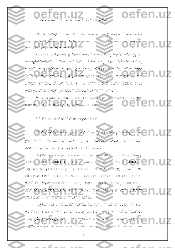 6. Strukturani	 ishlab	 chiqarish	 texnologiyasi
 
Eshik	
 dizayni	 har	 xil	 va	 ularga	 qo'yiladigan	 talablarga
bog'liq.   Rossiyada	
 ham,	 chet	 ellarda	 ham	 ichkaridan	 ochiladigan
eshiklar	
 ishlab	 chiqarilmoqda.
Standart
 kirish	 eshigi	 bargi	 metall	 ramkadan,	 tirgaklardan	 (yoki
qotirgichlardan),   qulflar	
 qulflash	 tizimidan,	 issiqlik   izolatoridan,
metall	
 choyshablardan	 yasalgan	 (bitta	 choyshab	 po'lat	 bilan	 barg
bo'lishi	
 mumkin,	 ikkitasi),	 menteşeler	 va	 eshik	 ramkasi.   Ko'rib
turganingizdek,	
 dizayn	 juda	 sodda,	 ammo	 esda	 tutish	 kerak:	 elita
versiyalarida	
 dizayn	 yanada	 murakkablashishi	 mumkin.
Aniqlik	
 uchun,   metall	 eshikni	 qurish   uchun	 mumkin	 bo'lgan
elementni   ko'rib	
 chiqaylik   ,   unga   e'tibor	 berish	 kerak.
 
6.1   Strukturani	
 yig'ish	 va	 payvandlash
 
Chelik	
 eshiklarni	 payvandlash	 faqat	 konstruktsiyalarning	 to'g'ri
yig'ilishini	
 ishlab	 chiqarish	 yoki	 nazorat	 ustasi	 tomonidan
tekshirilgandan	
 so'ng	 amalga	 oshirilishi	 kerak.
Payvandlanadigan	
 qirralarning	 va	 kamida   20	 mm   kenglikdagi
qo'shni	
 metall	 zonaning   ,	 shuningdek,	 terminal	 chiziqlar   tutashgan
joyidagi   choyshablarning	
 	qirralarini	 	namlik,	 	moy,	 	burr	 	va
axloqsizlikdan	
 oldin	 metallni	 tozalash	 uchun	 tozalash	 kerak.
yig'ilish.   Payvandlashdan	
 oldin,	 agar	 kerak	 bo'lsa,	 tozalashni
takrorlash	
 kerak,	 tozalovchi	 mahsulotlar	 esa	 yig'ilgan	 qismlar
orasidagi	
 bo'shliqlarda	 qolmasligi	 kerak.
Payvandlash,	
 qoida	 tariqasida,	 payvandchi	 uchun	 qulay	 bo'lgan
va	
 tikuv	 shakllanishi	 uchun	 qulay	 bo'lgan	 kosmik	 holatda	 (pastki,
"qayiqda")	
 amalga	 oshirilishi	 kerak.   Shu	 bilan	 birga,	 chokning
payvandlangan	
 qirralari	 bilan	 birlashmasligini	 oldini	 olish	 uchun	 bitta
2 