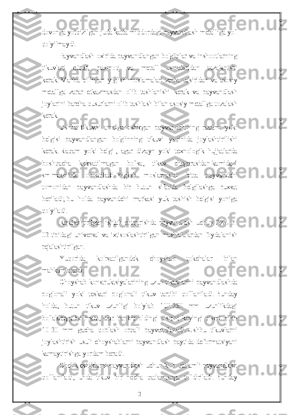 dovonga yotqizilgan	 juda	 katta	 miqdordagi	 payvandlash	 metalliga	 yo'l
qo'yilmaydi.
Payvandlash	
 oxirida	 payvandlangan	 bo'g'inlar	 va	 inshootlarning
tikuvlari	
 cüruf,	 paxmoq	 va	 metall	 osmalaridan	 tozalanishi
kerak.   Manba	
 qilingan	 yig'ish	 moslamalari	 zarba	 ta'siridan	 va	 asosiy
metallga	
 zarar	 etkazmasdan	 olib	 tashlanishi	 kerak	 va	 payvandlash
joylarini	
 barcha	 qusurlarni	 olib	 tashlash	 bilan	 asosiy	 metallga	 tozalash
kerak.
Ushbu	
 tikuvni	 amalga	 oshirgan	 payvandchining	 raqami	 yoki
belgisi	
 payvandlangan	 bo'g'inning	 tikuvi	 yaqinida	 joylashtirilishi
kerak.   Raqam	
 yoki	 belgi   ,	 agar	 dizayn	 yoki	 texnologik	 hujjatlarda
boshqacha	
 ko'rsatilmagan	 bo'lsa,	 tikuv	 chegarasidan   kamida   4
sm   masofada	
 o'rnatiladi.   Yig'ish	 moslamasini	 bitta	 payvandchi
tomonidan	
 payvandlashda	 bir	 butun	 sifatida	 belgilashga	 ruxsat
beriladi;   bu	
 holda	 payvandchi	 markasi	 yuk	 tashish	 belgisi	 yoniga
qo'yiladi.
Rejalashtirilgan	
 ishlab	 chiqarishda	 payvandlash	 uchun	 GZU-3-
02	
 tipidagi	 universal	 va	 ixtisoslashtirilgan	 mash'alalardan	 foydalanish
rejalashtirilgan.
Yuqorida	
 	ko'rsatilgandek	 	choyshab	 	tokchalar	 	bilan
mahkamlanadi.
Choyshab	
 konstruktsiyalarining	 uzun	 tikuvlarini	 payvandlashda
pog'onali	
 yoki	 teskari	 pog'onali	 tikuv	 tartibi	 qo'llaniladi.   Bunday
holda,	
 butun	 tikuv	 uzunligi	 bo'ylab	 100-250	 mm	 uzunlikdagi
bo'laklarga	
 bo'linadi,	 ular	 har	 bir	 oldingi	 qismni	 keyingi	 qismi	 bilan
10-20	
 mm	 gacha	 qoplash	 orqali	 payvandlanadi.   Ushbu	 tikuvlarni
joylashtirish	
 usuli	 choyshablarni	 payvandlash	 paytida	 deformatsiyani
kamaytirishga	
 yordam	 beradi.
Chelik	
 eshiklarni	 payvandlash	 uchun	 ko'p	 qatlamli	 payvandlash
qo'llaniladi,	
 unda	 tikuv	 bir	 necha	 qatlamlarga	 to'ldiriladi.   Bunday
2 