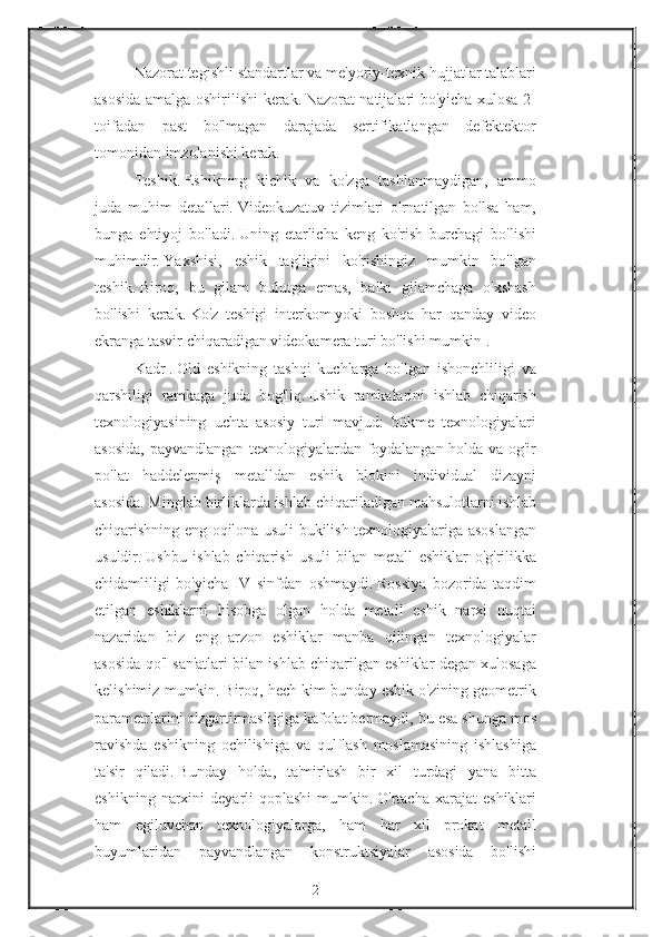 Nazorat tegishli	 standartlar	 va	 me'yoriy-texnik	 hujjatlar	 talablari
asosida	
 amalga	 oshirilishi	 kerak.   Nazorat	 natijalari	 bo'yicha	 xulosa	 2-
toifadan	
 past	 bo'lmagan	 darajada	 sertifikatlangan	 defektektor
tomonidan	
 imzolanishi	 kerak.
Teshik.   Eshikning
 kichik	 va	 ko'zga	 tashlanmaydigan,	 ammo
juda	
 muhim	 detallari.   Videokuzatuv	 tizimlari	 o'rnatilgan	 bo'lsa	 ham,
bunga	
 ehtiyoj	 bo'ladi.   Uning	 etarlicha	 keng	 ko'rish	 burchagi	 bo'lishi
muhimdir.   Yaxshisi,	
 eshik	 tagligini	 ko'rishingiz	 mumkin	 bo'lgan
teshik.   Biroq,	
 bu	 gilam	 bulutga	 emas,	 balki	 gilamchaga	 o'xshash
bo'lishi	
 kerak.   Ko'z	 teshigi	 interkom   yoki	 boshqa	 har	 qanday	 video
ekranga   tasvir	
 chiqaradigan	 videokamera	 turi	 bo'lishi	 mumkin   .
Kadr   .   Old	
 eshikning	 tashqi	 kuchlarga	 bo'lgan	 ishonchliligi	 va
qarshiligi	
 ramkaga	 juda	 bog'liq.   Eshik	 ramkalarini	 ishlab	 chiqarish
texnologiyasining	
 uchta	 asosiy	 turi	 mavjud:	 bükme	 texnologiyalari
asosida,	
 payvandlangan	 texnologiyalardan	 foydalangan	 holda	 va	 og'ir
po'lat	
 haddelenmiş	 metalldan	 eshik	 blokini	 individual	 dizayni
asosida.   Minglab	
 birliklarda	 ishlab	 chiqariladigan	 mahsulotlarni	 ishlab
chiqarishning	
 eng	 oqilona	 usuli	 bukilish	 texnologiyalariga	 asoslangan
usuldir.   Ushbu	
 ishlab	 chiqarish	 usuli	 bilan	 metall	 eshiklar	 o'g'rilikka
chidamliligi	
 bo'yicha	 IV	 sinfdan	 oshmaydi.   Rossiya	 bozorida	 taqdim
etilgan	
 eshiklarni	 hisobga	 olgan	 holda	 metall	 eshik	 narxi	 nuqtai
nazaridan	
 biz	 eng	 arzon	 eshiklar	 manba	 qilingan	 texnologiyalar
asosida	
 qo'l	 san'atlari	 bilan	 ishlab	 chiqarilgan	 eshiklar	 degan	 xulosaga
kelishimiz	
 mumkin.   Biroq,	 hech	 kim	 bunday	 eshik	 o'zining	 geometrik
parametrlarini	
 o'zgartirmasligiga	 kafolat	 bermaydi,	 bu	 esa	 shunga	 mos
ravishda	
 eshikning	 ochilishiga	 va	 qulflash	 moslamasining	 ishlashiga
ta'sir	
 qiladi.   Bunday	 holda,	 ta'mirlash	 bir	 xil	 turdagi	 yana	 bitta
eshikning	
 narxini	 deyarli	 qoplashi	 mumkin.   O'rtacha	 xarajat	 eshiklari
ham	
 egiluvchan	 texnologiyalarga,	 ham	 har	 xil	 prokat	 metall
buyumlaridan	
 payvandlangan	 konstruktsiyalar	 asosida	 bo'lishi
2 