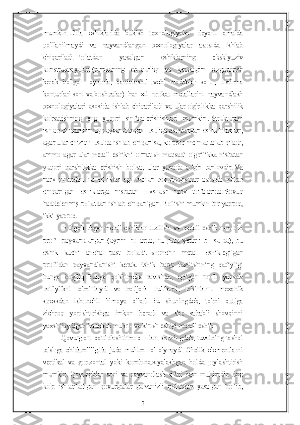 mumkin.   Elita eshiklarida	 bukish	 texnologiyalari	 deyarli	 amalda
qo'llanilmaydi	
 va	 payvandlangan	 texnologiyalar	 asosida	 ishlab
chiqariladi.   Po'latdan	
 	yasalgan	 	eshiklarning	 	eksklyuziv
konstruktsiyalari   (ramkaning	
 chuqurligi	 va	 kengligini	 o'zgartirish
kerak	
 bo'lgan	 joylarda,	 qattiqlashtiruvchi	 moddalar	 soni   ,	 qistirma
konturlari   soni   va   boshqalar)	
 har	 xil	 prokat	 metallarini	 payvandlash
texnologiyalari	
 asosida	 ishlab	 chiqariladi	 va	 ular   o'g'rilikka	 qarshilik
ko'rsatishning	
 eng	 yuqori	 sinfiga   erishishlari	 mumkin   .   Strukturani
ishlab	
 chiqarishning	 payvandlangan	 usuliga	 asoslangan	 eshik	 bloklari,
agar	
 ular	 chiziqli	 usulda	 ishlab	 chiqarilsa,	 ko'proq	 mehnat	 talab	 qiladi,
ammo	
 agar	 ular	 metall	 eshikni	 o'rnatish	 maqsadi	 o'g'rilikka	 nisbatan
yuqori	
 qarshilikka	 erishish	 bo'lsa,	 ular	 yanada	 to'g'ri	 tanlovdir.   Va
narx	
 jihatidan	 bu	 eshiklar	 egiluvchan	 texnologiyalar	 asosida	 ishlab
chiqarilgan	
 eshiklarga	 nisbatan	 o'xshash	 narx	 toifalarida.   Sovuq
haddelenmiş	
 po'latdan	 ishlab	 chiqarilgan.   Bo'lishi	 mumkin   bir	 yaproq,
ikki-yaproq.
In   Ogoh:	
 Agar   metall	 eshiklar	 tuzilishi   va	 metall	 eshik	 rom	 o'zi
profil	
 payvandlangan	 (ayrim	 hollarda,	 bu	 juda	 yetarli	 bo'lsa-da),	 bu
eshik	
 kuchi	 ancha	 past	 bo'ladi.   Ishonchli	 metall	 eshik   egilgan
profildan	
 payvandlanishi	 kerak.   Eshik	 bargi	 tuzilishining	 qat'iyligi
bunga	
 bog'liq.   Bunga	 qo'shimcha	 ravishda,	 egilgan	 profil	 yanada
qat'iylikni	
 ta'minlaydi	 va	 natijada	 qulflarni,	 to'sinlarni	 mexanik
stressdan	
 ishonchli	 himoya	 qiladi.   Bu	 shuningdek,	 to'rni	 qutiga
zichroq	
 yopishtirishga	 imkon	 beradi	 va	 shu	 sababli	 shovqinni
yaxshilaydigan	
 kauchuk	 muhr   -   va	 kirish	 eshigi	 metall	 eshik.
Qovurg'ani	
 qattiqlashtirmoq.   Ular,	 shuningdek,	 tuvalning	 tashqi
ta'sirga	
 chidamliligida	 juda	 muhim	 rol	 o'ynaydi.   Chelik	 elementlarni
vertikal	
 va	 gorizontal	 yoki	 kombinatsiyalashgan	 holda	 joylashtirish
mumkin.   Qovurg'alar	
 soni	 va	 payvandlash	 sifati	 ham	 muhimdir.   Eng
ko'p	
 ishlatiladigan	 qovurg'alar	 galvanizli	 po'latdan	 yasalgan	 bo'lib,
2 