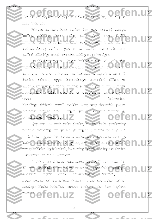 ular eshikni	 payvandlash	 paytida	 shikastlangan	 bo'lsa,	 uni	 bo'yash
orqali	
 tiklanadi.
Mortise	
 qulflari   .   Eshik	 qulflari	 (bir	 yoki	 ikkitasi)	 tuvalga
kesiladi	
 yoki	 agar	 kerak	 bo'lsa,	 qulflar	 tizimi	 o'rnatiladi.   Old
tomondan	
 qattiqlashtirilgan	 po'latdan	 yasalgan	 zirhli	 plitalar	 qulfga
kiritiladi.   Asosiy	
 qulf	 qo'l	 yoki	 silindrli	 bo'lishi	 mumkin.   Silindrni
qulflash	
 tsilindriga	 tashqi	 tomondan	 zirhli	 yostiq	 o'rnatilgan.
Issiqlik	
 izolyatsiyasi   .   Qolgan	 bo'shliqqa	 turli	 xil	 izolyatsiya
materiallarini	
 qo'yib	 quyidagilar	 kiradi:	 shisha	 jun,	 polipropilen,
konchi,   jun,	
 ko'pikli	 poliuretan	 va	 boshqalarga	 buyurtma	 berish   D
Bundan	
 tashqari,	 tayyor	 konstruktsiya	 tarmoqlari	 silikon	 va
kauchukdan	
 yasalgan	 rezina	 muhrga	 yopishtirilgan	 bo'lib,	 ular	 bir-
biriga	
 juda	 mos	 keladi.	 ichkaridan	 eshik	 ramkasiga	 havo	 issiq	 yoki
sovuq	
 	bo'lmasdan.
Yong'inga	
 chidamli	 metall	 eshiklar	 uzoq	 vaqt	 davomida	 yuqori
haroratga	
 bardosh	 bera	 oladigan	 yanada	 ishonchli	 plomba	 va
izolyatorlardan	
 foydalanadi.
Qoplama   .   Bu	
 temir	 po'lat	 plitalar,	 bu	 erda	 po'lat	 plitalarning
qalinligi	
 eshikning	 himoya	 sinfiga	 bog'liq	 (umumiy	 qalinligi	 2-5
mm).   Po'latning	
 qalinligi	 yupqaroq	 bo'lsa,	 tashqi	 ta'sirlarga	 qarshilik
kuchsizroq	
 bo'ladi,	 masalan,	 Xitoyning	 temir	 eshiklarini	 qurishda	 0,40
mm	
 qalinlikdan	 foydalaniladi,	 bu	 bizning	 uylarda	 bunday	 eshiklardan
foydalanish	
 uchun	 juda	 kichikdir   .
Chelik	
 choyshablar   ramkaga	 payvandlanadi.   Old	 tomondan	 15-
20	
 mm	 uzunlikdagi	 protrusion	 qoldirilib,	 keyinchalik	 vestibyul
vazifasini	
 	bajaradi.   Chelik	 	choyshablardan	 	tashqari,	 	o'q
o'tkazmaydigan	
 eshiklarda	 keramik	 qo'shimchalar	 yoki	 o'qlarni	 ushlab
turadigan	
 Kevlar	 ishlatiladi.   Bezakni	 qoplama	 bilan	 ham	 bog'lash
mumkin.
2 