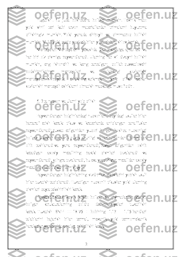 Tugatish   .   Bu juda	 boshqacha	 bo'lishi	 mumkin.   Texnik	 mato
yoki	
 vinil	 teri	 kabi	 arzon	 materiallardan	 trimalarni	 buyurtma
qilishingiz	
 mumkin.   Yoki	 yanada	 chiroyli	 va	 qimmatroq	 bo'lishi
mumkin:	
 MDF	 yoki	 qattiq	 yog'och	 bilan	 yog'ochdan	 ishlov	 berish   .
Menteşalar.   Menteşalarni	
 yasashda	 ular	 qismlarga	 ajratiladi	 va
har	
 biri	 o'z	 qismiga	 payvandlanadi.   Ularning	 har	 xil	 dizayni	 bo'lishi
mumkin,	
 eng	 ishonchli	 va	 keng	 tarqalgan:	 qo'llab-quvvatlovchi
podshipnikning	
 	menteşalari	 	va	 	balandligi	 	sozlanishi
menteşeler.   Ish   paytida	
 eshikning   sarkmasını	 yo'q	 qilish	 uchun
sozlanishi	
 menteşeli	 eshiklarni	 o'rnatish	 maqsadga	 muvofiqdir   .
 
6.   2	
 ta   nuqson	 va	 ularni	 yo'q	 qilish
 
Payvandlangan	
 bo'g'inlardagi	 nuqsonlarni	 quyidagi	 usullar	 bilan
bartaraf	
 etish	 kerak:	 tikuv	 va	 kraterlarda	 aniqlangan	 tanaffuslar
payvandlanadi;   ruxsat	
 etilganidan	 yuqori	 bo'lgan	 boshqa	 nuqsonlari
bo'lgan	
 tikuvlar	 nuqsonli	 nuqta	 uzunligi	 va   har	 tomondan   15	 mm   dan
olib	
 tashlanadi   va	 yana	 payvandlanadi;   ruxsat	 etilganidan	 oshib
ketadigan	
 asosiy	 metallning	 pastki	 qismlari	 tozalanadi	 va
payvandlanadi,	
 so'ngra	 tozalanadi,	 bu	 esa	 yotqizilgan	 metalldan	 asosiy
metallga	
 silliq	 o'tishni	 ta'minlaydi.
Payvandlangan   bo'g'inlarning	
 sızdırmaz	 tikuvlarini   yopish	 usuli
bilan   tuzatish   taqiqlanadi.   Tuzatilgan	
 nuqsonli	 tikuvlar	 yoki	 ularning
qismlari	
 qayta	 tekshirilishi	 kerak.
Payvandlashdan	
 keyin	 paydo	 bo'lgan	 va	 qiymatlardan	 yuqori
bo'lgan	
 	strukturalarning	 	qoldiq	 	deformatsiyalari	 	tuzatilishi
kerak.   Tuzatish	
 SNiP	 III-18-75	 I bobining	 1.13	 - 1.15-bandlari
talablarini	
 bajarish	 bilan	 termal,	 mexanik	 yoki	 termomekanik
harakatlar	
 yordamida	 amalga	 oshirilishi	 kerak.
 
2 