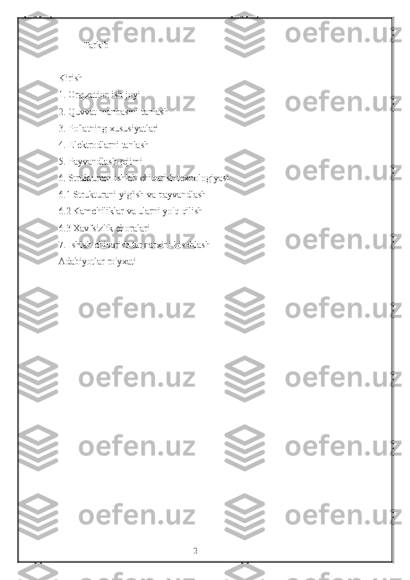 Tarkib
 
Kirish
1.   Org   zation ish	 joyi
2.   Quvvat	
 manbasini	 tanlash
3.   Po'latning	
 xususiyatlari
4.   Elektrodlarni	
 tanlash
5.   Payvandlash
 rejimi
6.   Strukturani	
 ishlab	 chiqarish	 texnologiyasi
6.1   Strukturani	
 yig'ish	 va	 payvandlash
6.2   Kamchiliklar	
 va	 ularni	 yo'q	 qilish
6.3   Xavfsizlik	
 choralari
7.	
 Ishlab	 chiqarish	 tannarxini	 hisoblash
Adabiyotlar	
 ro'yxati
2 