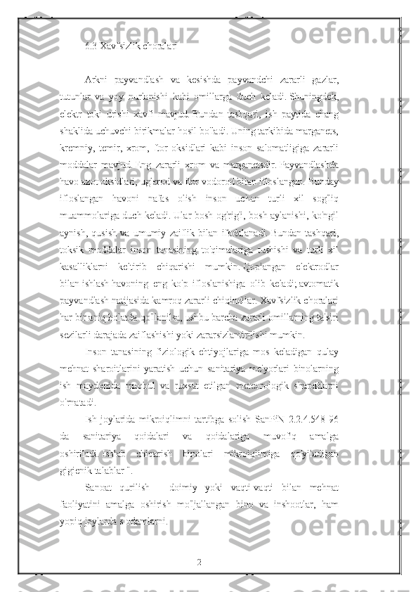 6.3   Xavfsizlik choralari
 
Arkni	
 payvandlash	 va	 kesishda	 payvandchi	 zararli	 gazlar,
tutunlar	
 va	 yoy	 nurlanishi	 kabi	 omillarga	 duch	 keladi.   Shuningdek,
elektr	
 toki	 urishi	 xavfi	 mavjud.   Bundan	 tashqari,	 ish	 paytida	 chang
shaklida	
 uchuvchi	 birikmalar	 hosil	 bo'ladi.   Uning	 tarkibida	 marganets,
kremniy,	
 temir,	 xrom,	 ftor	 oksidlari	 kabi	 inson	 salomatligiga	 zararli
moddalar	
 mavjud.   Eng	 zararli	 xrom	 va	 marganetsdir.   Payvandlashda
havo	
 azot	 oksidlari,	 uglerod	 va	 ftor	 vodorod	 bilan	 ifloslangan.   Bunday
ifloslangan	
 havoni	 nafas	 olish	 inson	 uchun	 turli	 xil	 sog'liq
muammolariga	
 duch	 keladi.   Ular	 bosh	 og'rig'i,	 bosh	 aylanishi,	 ko'ngil
aynish,	
 qusish	 va	 umumiy	 zaiflik	 bilan	 ifodalanadi.   Bundan	 tashqari,
toksik	
 moddalar	 inson	 tanasining	 to'qimalariga	 tushishi	 va	 turli	 xil
kasalliklarni	
 keltirib	 chiqarishi	 mumkin.   Qoplangan	 elektrodlar
bilan   ishlash   havoning	
 eng	 ko'p	 ifloslanishiga	 olib	 keladi;   avtomatik
payvandlash	
 natijasida	 kamroq	 zararli	 chiqindilar.   Xavfsizlik	 choralari
har	
 bir	 aniq	 holatda	 qo'llanilsa,	 ushbu	 barcha	 zararli	 omillarning	 ta'siri
sezilarli	
 darajada	 zaiflashishi	 yoki	 zararsizlantirilishi	 mumkin.
Inson	
 tanasining	 fiziologik	 ehtiyojlariga	 mos	 keladigan	 qulay
mehnat	
 sharoitlarini	 yaratish	 uchun	 sanitariya	 me'yorlari	 binolarning
ish	
 maydonida	 maqbul	 va	 ruxsat	 etilgan	 meteorologik	 sharoitlarni
o'rnatadi.
Ish	
 joylarida	 mikroiqlimni	 tartibga	 solish	 SanPiN	 2.2.4.548-96
da	
 	sanitariya	 	qoidalari	 	va	 	qoidalariga	 	muvofiq	 	amalga
oshiriladi.   Ishlab	
 chiqarish	 binolari	 mikroiqlimiga	 qo'yiladigan
gigienik	
 talablar	 ".
Sanoat	
 qurilish	 - doimiy	 yoki	 vaqti-vaqti	 bilan	 mehnat
faoliyatini	
 amalga	 oshirish	 mo'ljallangan	 bino	 va	 inshootlar,	 ham
yopiq	
 joylarda   s   odamlarni.
2 