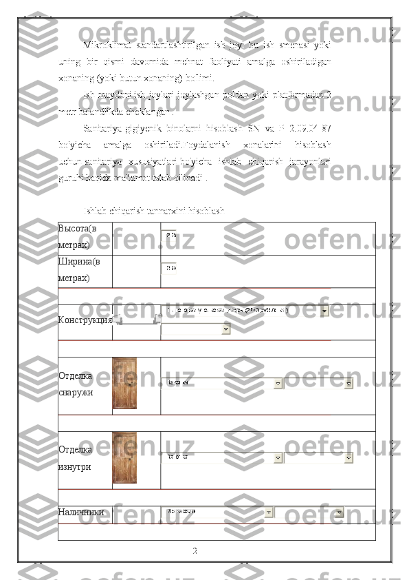 Mikroklimat standartlashtirilgan	 ish	 joyi	 bu	 ish	 smenasi	 yoki
uning	
 bir	 qismi	 davomida	 mehnat	 faoliyati	 amalga	 oshiriladigan
xonaning	
 (yoki	 butun	 xonaning)	 bo'limi.
Ish	
 maydoni   ish	 joylari	 joylashgan	 poldan	 yoki	 platformadan   2
metr   balandlikda	
 cheklangan   .
Sanitariya-gigiyenik	
 binolarni	 hisoblash	 SN	 va	 P 2.09.04-87
bo'yicha	
 	amalga	 	oshiriladi.Foydalanish	 	xonalarini	 	hisoblash
uchun   sanitariya	
 xususiyatlari   bo'yicha	 ishlab	 chiqarish	 jarayonlari
guruhi	
 haqida	 ma'lumot	 talab	 qilinadi   .
 
Ishlab	
 chiqarish	 tannarxini	 hisoblash
Высота (в
метрах)	
2.07
Ширина (в
метрах)
0.87
Конструкция
1-лист ов ая уголков ая дв ерь (2770 руб./м.кв .)
Отделка
снаружи
Вагонка
Отделка
изнутри
Вагонка
Наличники
И з в агонки
2 