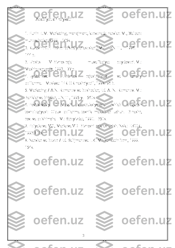 Adabiyotlar ro'yxati
 
1.   Punin E.M.   Marketing,	 menejment,	 korxonada	 narxlar.   M.,	 Xalqaro
munosabatlar,	
 1999.	 - 145s.                                  
2.   Ruzavin.   G.I.   Bozor   iqtisodiyoti   asoslari   .   M.:	
 UNITI,	 1996.	 -
144   p.                                  
3.   Lipsits	
 	IV   Biznes-reja	 	-	 	muvaffaqiyat	 	poydevori.   M.:
Mashinostroenie,	
 1992.	 - 77   p.                                  
4.   Lyubanova	
 	T.P.   Biznes	 	rejasi.   O'quv	 	va	 	amaliy
qo'llanma.   -   Moskva:   "PRIOR	
 nashriyoti",	 1998.-96   b.                                  
5.   Marketing	
 / A.N.   Romanov	 va	 boshqalar;   Ed.   A.   N.	 Romanov.   M.:
Banklar	
 va	 birjalar,	 UNITI,	 1995	 y.   -	 560s.                                  
6.   Peshkovskiy	
 	OI   Metall	 	konstruksiyalarni	 	ishlab	 	chiqarish
texnologiyasi:	
 O'quv	 qo'llanma.   texnik	 maktablar	 uchun.-	 3-nashr,
rev.   va	
 qo'shimcha	 - M.:	 Stroyizdat,	 1990.	 - 350s.                                  
7.   Polyakova	
 VG,	 Markova   VD	 Biznesni	 rejalashtirish.   Nsk.:	 EKOR,
1993.112s.                                  
8.   Narxlar	
 va	 bozor	 /   Ed.   Salijmanova	 I.K.   M.:	 Finstatinform,	 1999.	 -
154s.  
2 