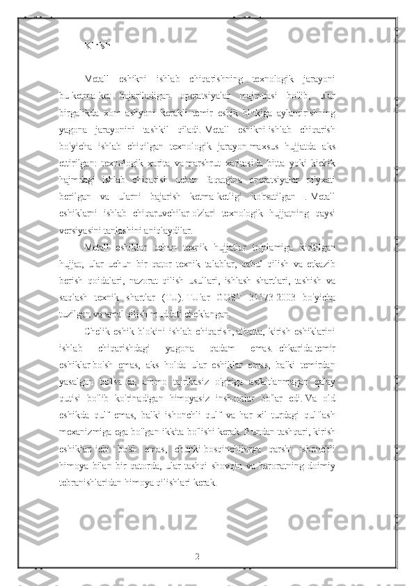 Kirish
 
Metall eshikni	 ishlab	 chiqarishning	 texnologik	 jarayoni
bu   ketma-ket	
 bajariladigan	 operatsiyalar	 majmuasi	 bo'lib,	 ular
birgalikda	
 xom	 ashyoni	 kerakli	 temir	 eshik	 blokiga	 aylantirishning
yagona	
 jarayonini	 tashkil	 qiladi.   Metall	 eshikni   ishlab	 chiqarish
bo'yicha	
 ishlab	 chiqilgan	 texnologik	 jarayon   maxsus	 hujjatda	 aks
ettirilgan:	
 texnologik	 xarita	 va   marshrut	 xaritasida	 bitta	 yoki	 kichik
hajmdagi	
 ishlab	 chiqarish	 uchun	 faqatgina	 operatsiyalar	 ro'yxati
berilgan	
 va	 ularni	 bajarish	 ketma-ketligi	 ko'rsatilgan	 .   Metall
eshiklarni	
 ishlab	 chiqaruvchilar   o'zlari	 texnologik	 hujjatning	 qaysi
versiyasini	
 tanlashini	 aniqlaydilar.
Metall	
 eshiklar	 uchun	 texnik	 hujjatlar	 to'plamiga	 kiritilgan
hujjat,	
 ular	 uchun	 bir	 qator	 texnik	 talablar,	 qabul	 qilish	 va	 etkazib
berish	
 qoidalari,	 nazorat	 qilish	 usullari,	 ishlash	 shartlari,	 tashish	 va
saqlash	
 texnik	 shartlar	 (TU).   TUlar	 GOST	 31173-2003	 bo'yicha
tuzilgan	
 va	 amal	 qilish	 muddati	 cheklangan.
Chelik	
 eshik	 blokini	 ishlab	 chiqarish,   albatta,	 kirish	 eshiklarini
ishlab	
 	chiqarishdagi	 	yagona	 	qadam	 	emas.   Ichkarida   temir
eshiklar   bo'sh	
 emas,	 aks	 holda	 ular	 eshiklar	 emas,	 balki	 temirdan
yasalgan	
 bo'lsa-da,	 ammo	 tajribasiz	 o'g'riga	 asfaltlanmagan	 qalay
qutisi	
 bo'lib	 ko'rinadigan	 himoyasiz	 inshootlar	 bo'lar	 edi.   Va	 old
eshikda	
 qulf	 emas,	 balki	 ishonchli	 qulf	 va	 har	 xil	 turdagi	 qulflash
mexanizmiga	
 ega	 bo'lgan	 ikkita	 bo'lishi	 kerak.   Bundan	 tashqari,   kirish
eshiklari   ichi	
 bo'sh	 emas,	 chunki   bosqinchilarga	 qarshi	 ishonchli
himoya	
 bilan	 bir	 qatorda,	 ular	 tashqi	 shovqin	 va	 haroratning	 doimiy
tebranishlaridan	
 himoya	 qilishlari	 kerak.
 
2 