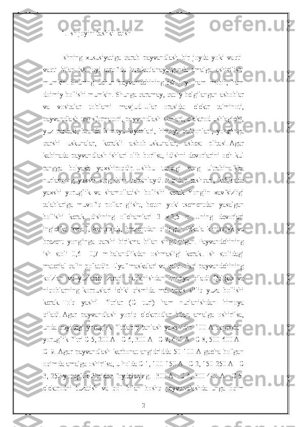 1. Ish	 joyini	 tashkil	 etish
 
Ishning	
 xususiyatiga	 qarab	 payvandlash	 bir	 joyda	 yoki	 vaqti-
vaqti	
 bilan	 ish	 joyi	 atrofida	 harakatlanayotganda	 amalga	 oshirilishi
mumkin.   Shuning	
 uchun	 payvandchining	 ish	 joyi	 ham	 mobil,	 ham
doimiy	
 bo'lishi	 mumkin.   Shunga	 qaramay,	 qat'iy	 belgilangan	 asboblar
va	
 vositalar	 to'plami	 mavjud.   Ular	 orasida:	 elektr	 ta'minoti,
payvandlash	
 transformatori,	 payvandlash	 simlari,	 elektrod	 ushlagichi,
yuz	
 pardasi,	 branda	 himoya	 kiyimlari,	 himoya	 qalqonlari,	 yong'inga
qarshi	
 uskunalar,	 kerakli	 asbob-uskunalar,	 asbest	 plitasi.   Agar
kabinada	
 payvandlash	 ishlari	 olib	 borilsa,	 idishni	 devorlarini	 och	 kul
rangga	
 bo'yash	 yaxshiroqdir.   Ushbu	 turdagi	 rang	 ultrabinafsha
nurlarining	
 yaxshi	 singishini	 ta'minlaydi.   Bundan	 tashqari,	 kabinada
yaxshi	
 yorug'lik	 va	 shamollatish	 bo'lishi	 kerak.   Yong'in	 xavfsizligi
talablariga	
 muvofiq	 pollar	 g'isht,	 beton	 yoki	 tsementdan	 yasalgan
bo'lishi	
 kerak.   Idishning	 o'lchamlari	 2	 x   2,5	 m   .   Uning	 devorlari
ingichka	
 metall,	 kontrplak,	 brezentdan	 qilingan.   Ikkala	 kontrplak	 va
brezent	
 yong'inga	 qarshi	 birikma	 bilan	 singdirilgan.   Payvandchining
ish	
 stoli	 0,6	 -   0,7	 m   balandlikdan	 oshmasligi	 kerak   .   Ish	 stolidagi
material	
 qalin	 po'latdir.   Elyaf	 maskalari	 va	 qalqonlari	 payvandchining
ko'zlari	
 va	 yuzlarini	 zararli	 nurlanishdan	 himoya	 qiladi.   Qalqon	 va
niqoblarning	
 korpuslari	 ichki	 qismida	 mat	 tekis	 silliq	 yuza	 bo'lishi
kerak.   To'q	
 yashil	 filtrlar	 (C	 turi)	 ham	 nurlanishdan	 himoya
qiladi.   Agar	
 payvandlash	 yopiq	 elektrodlar	 bilan	 amalga	 oshirilsa,
unda	
 quyidagi	 yorug'lik	 filtrlarini	 tanlash	 yaxshidir:	 100	 A	 oqimida	 -
yorug'lik	
 filtri	 C 5,	 200	 A	 - C 6,	 300	 A	 - C 7,	 400	 A	 - C 8,	 500-600	 A	 -
C	
 9.	 Agar	 payvandlash	 karbonat	 angidridda	 50-100	 A	 gacha	 bo'lgan
oqimda	
 amalga	 oshirilsa,	 u holda	 C 1,	 100-150	 A	 - C 2,	 150-250	 A	 - C
3,	
 250	 yorug'lik	 filtridan	 foydalaning.	 -300	 A	 - C 4,	 300-400	 A	 - C 5.
elektrodni	
 tuzatish	 va	 qo'l	 bilan	 boshq	 payvandlashda	 unga	 oqim
2 