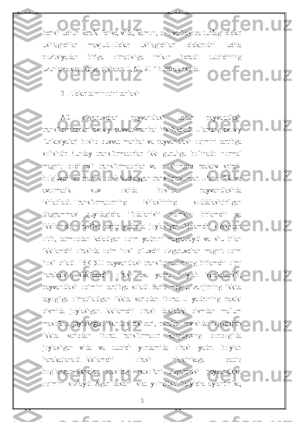 berish uchun	 kerak.   Pense,	 vida,	 kamon,	 qo'l	 va	 boshqa	 turdagi	 elektr
ushlagichlar	
 	mavjud.   Elektr	 	ushlagichlari	 	elektrodni	 	uchta
pozitsiyadan	
 	biriga	 	o'rnatishga	 	imkon	 	beradi:	 	tutqichning
uzunlamasına	
 o'qiga	 nisbatan	 0,	 60,	 90	 ° burchak	 ostida.
 
2   .   Elektr	
 ta'minotini	 tanlash
 
AC	
 	o'zgaruvchan	 	payvandlash	 	uchun	 	payvandlash
transformatorlari	
 asosiy	 quvvat	 manbai	 hisoblanadi.   Ularning	 asosiy
funktsiyalari	
 boshq	 quvvat	 manbai	 va	 payvandlash	 oqimini	 tartibga
solishdir.   Bunday	
 transformatorlar	 ikki	 guruhga	 bo'linadi:	 normal
magnit	
 qochqinli	 transformatorlar	 va	 qo'shimcha	 reaktiv	 spiral-
bo'g'uvchi	
 va	 magnit	 oqish	 kuchaygan	 transformatorlar.   Ular	 qo'lda	 va
avtomatik	
 	suv	 	ostida	 	boshqni	 	payvandlashda
ishlatiladi.   Transformatorning	
 	ishlashining	 	soddalashtirilgan
diagrammasi	
 quyidagicha	 ifodalanishi	 mumkin:	 birlamchi	 va
ikkilamchi	
 o'rashlar	 temir	 yadroda	 joylashgan.   Birlamchi	 o'rashdan
o'tib,	
 tarmoqdan	 keladigan	 oqim	 yadroni	 magnitlaydi	 va	 shu	 bilan
ikkilamchi	
 o'rashda	 oqim	 hosil	 qiluvchi	 o'zgaruvchan	 magnit	 oqim
hosil	
 qiladi.   TSK-500	 payvandlash	 transformatorining	 birlamchi	 o'rni
harakatsiz,	
 ikkilamchi	 o'rash	 esa	 yadro	 bo'ylab	 harakatlanib,
payvandlash	
 oqimini	 tartibga	 soladi.   Sariq	 magnit	 zanjirning	 ikkita
tayog'iga	
 o'rnatiladigan	 ikkita	 sariqdan	 iborat.   U	 yadroning	 pastki
qismida	
 joylashgan.   Ikkilamchi	 o'rash	 dastlabki	 qismdan	 ma'lum
masofada	
 joylashgan.   Bundan	 tashqari,	 parallel	 ravishda	 bog'langan
ikkita	
 	sariqdan	 	iborat.   Transformator	 	korpusining	 	qopqog'ida
joylashgan	
 vida	 va	 tutqich	 yordamida	 o'rash	 yadro	 bo'ylab
harakatlanadi.   Ikkilamchi	
 	o'rash	 	plastinkaga	 	qattiq
bog'langan.   Sariqlar	
 orasidagi	 masofani	 o'zgartirish	 payvandlash
oqimini	
 sozlaydi.   Agar	 dastani	 soat	 yo'nalishi	 bo'yicha	 aylantirilsa,
2 