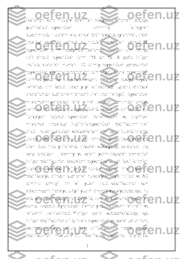 ikkilamchi sariq	 induktiv	 qarshilikni	 pasaytirib,	 birlamchi	 darajaga
yaqinlashadi.   Payvandlash	
 	oqimining	 	ko'payishi
kuzatilmoqda.   Tutqichni	
 soat	 sohasi	 farqli	 ravishda	 aylantirish,	 o'rash
orasidagi	
 masofani	 oshiradi.   Bu	 induktiv	 qarshilikni	 oshiradi	 va
payvandlash	
 oqimini	 pasaytiradi.   Ikkilamchi	 o'rashdan	 oqim	 oqimga
oqib	
 chiqadi.   Payvandlash	 oqimi	 165	 dan	 650	 A	 gacha	 bo'lgan
oraliqda	
 sozlanishi	 mumkin.	 DC	 doimiy	 payvandlash	 generatorlari
payvandlash	
 yoyining	 barqarorligini	 ta'minlaydi,	 chunki	 payvandlash
oqimi	
 qiymatining	 o'zgarishi	 magnit	 oqimning	 pasayishi	 yoki
oshishiga	
 olib	 keladi.   Elektr	 yoyi	 kollektordagi	 uglerod	 cho'tkasi
qisqichlaridan	
 kuchlanishni	 chiqarib	 olish	 orqali	 ishlaydi.   Payvandlash
moslamasining	
 harakati	 ichki	 yonish	 dvigateli	 tomonidan	 amalga
oshiriladi.   Konvertorlarni	
 payvandlashda	 elektr	 motor	 xuddi	 shu
funktsiyani	
 bajaradi.   Payvandlash	 transformatori	 va	 to'g'rilash
moslamasi	
 o'rtasidagi	 bog'liqlik   payvandlash	 rektifikatorini   hosil
qiladi   .   Ba'zan	
 tushadigan	 xarakteristikani	 olish	 uchun	 bu	 erda	 bo'g'ma
ulanadi.   Rektifikatorlarning	
 ishlash	 printsipi	 yarimo'tkazgichlarning
tokni	
 faqat	 bitta	 yo'nalishda	 o'tkazish	 xususiyatiga	 asoslanadi.   Eng
keng	
 tarqalgan	 - kremniy	 va	 selenli	 yarimo'tkazgich	 elementlari
bo'lgan	
 rektifikatorlar.   Resurslarni	 payvandlashda	 uch	 fazali	 ko'prikni
to'g'rilash	
 sxemasi	 qo'llaniladi.   Bunday	 sxema	 bilan	 kamroq
rektifikatsiya	
 qilingan	 kuchlanish	 pulsatsiyasi	 paydo	 bo'ladi	 va	 AC
ta'minot	
 	tarmog'i	 	bir	 	xil	 	yukni	 	oladi.   Rektifikatorlar	 	kam
elektromagnit	
 inertsiya	 tufayli	 yuqori	 dinamik	 xususiyatlarga	 ega.   Bu
erda	
 vaqtinchalik	 jarayonlar	 davomida	 oqim	 va	 kuchlanish	 deyarli	 bir
zumda	
 o'zgaradi.   Aylanadigan	 qismlar	 yo'q,	 bu	 jihozni	 ishonchli	 va
ishlashini	
 osonlashtiradi.   Yiqilgan	 tashqi	 xarakteristikalarga	 ega
bo'lgan	
 rektifikatorlar	 qo'lda	 boshq	 payvandlash	 va	 kesish	 uchun	 ham,
avtomatlashtirilgan	
 uchun	 ham	 qo'llaniladi.   Bir	 necha	 turdagi
rektifikatorlar	
 mavjud.   VDG	 rektifikatori	 karbonat	 angidridda
2 