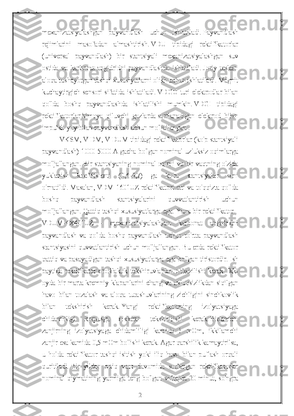 mexanizatsiyalashgan payvandlash	 uchun	 ishlatiladi.   Payvandlash
rejimlarini	
 masofadan	 almashtirish.   VDU	 tipidagi	 rektifikatorlar
(universal	
 payvandlash)	 bir	 stantsiyali	 mexanizatsiyalashgan	 suv
ostida	
 va	 karbonat	 angidridni	 payvandlashda	 ishlatiladi.   Joriy	 teskari
aloqa	
 tushayotgan	 tashqi	 xususiyatlarni	 olish	 uchun	 ishlatiladi.   Magnit
kuchaytirgich	
 sensori	 sifatida	 ishlatiladi.   VDGU	 turi	 elektrodlar	 bilan
qo'lda	
 boshq	 payvandlashda	 ishlatilishi	 mumkin.   VDGI	 tipidagi
rektifikatorlar   himoya	
 qiluvchi	 gazlarda   sarflanadigan	 elektrod	 bilan
impulsli	
 yoy	 bilan	 payvandlash	 uchun	 mo'ljallangan   .
VKSM,	
 V	 DM,	 V	 DUM	 tipidagi	 rektifikatorlar	 (ko'p	 stantsiyali
payvandlash)	
 1000-5000	 A	 gacha	 bo'lgan	 nominal	 uzluksiz	 oqimlarga
mo'ljallangan.	
 Bir	 stantsiyaning	 nominal	 oqimi	 va	 bir	 vaqtning	 o'zida
yuklanish	
 koeffitsienti	 (0,6-0,7)	 ga	 ko'ra	 stantsiyalar	 soni
o'rnatildi.   Masalan,	
 VDM-1601UZ	 rektifikatori	 etti	 va	 to'qqizta	 qo'lda
boshq	
 	payvandlash	 	stantsiyalarini	 	quvvatlantirish	 	uchun
mo'ljallangan.   Qattiq	
 tashqi	 xususiyatlarga	 ega.   Yana	 bir	 rektifikator	 -
VDUM-4X401UZ	
 -	 mexanizatsiyalashgan	 karbonat	 angidridni
payvandlash	
 va	 qo'lda	 boshq	 payvandlash	 uchun	 to'rtta	 payvandlash
stantsiyasini	
 quvvatlantirish	 uchun	 mo'ljallangan.   Bu	 erda	 rektifikator
qattiq	
 va	 pasayadigan	 tashqi	 xususiyatlarga	 ega	 bo'lgan	 tiristordir.   Ish
paytida	
 rektifikator	 profilaktik	 tekshiruvlardan	 o'tkazilishi	 kerak.   Ikki
oyda	
 bir	 marta	 kremniy	 klapanlarini	 chang	 va	 axloqsizlikdan	 siqilgan
havo	
 bilan	 tozalash	 va	 aloqa	 tutashuvlarining	 zichligini	 sinchkovlik
bilan	
 	tekshirish	 	kerak.   Yangi	 	rektifikatorning	 	izolyatsiyaga
chidamliligi	
 	korpusga	 	nisbatan	 	tekshirilishi	 	kerak.   Birlamchi
zanjirning	
 izolyatsiyaga	 chidamliligi	 kamida	 1 mOm,	 ikkilamchi
zanjir	
 esa	 kamida	 0,5	 mOm	 bo'lishi	 kerak.   Agar	 qarshilik	 kamaytirilsa,
u	
 holda	 rektifikator	 tashqi	 isitish	 yoki	 iliq	 havo	 bilan	 puflash	 orqali
quritiladi.   Bir	
 yildan	 ortiq	 vaqt	 davomida	 saqlangan	 rektifikatorlar
nominal	
 qiymatining	 yarmiga	 teng	 bo'lgan	 voltajda	 20	 minut,	 so'ngra
2 