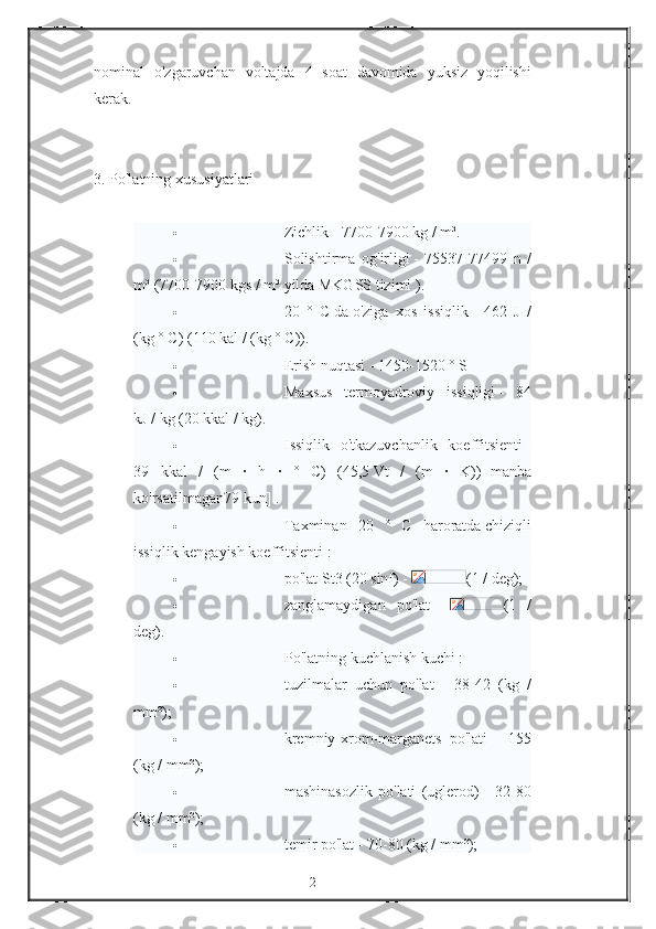 nominal o'zgaruvchan	 voltajda	 4 soat	 davomida	 yuksiz	 yoqilishi
kerak.
 
3.	
 Po'latning	 xususiyatlari
 
                                       Zichlik   -	
 7700-7900	 kg	 / m³.
                                       Solishtirma	
 og'irligi   -	 75537-77499	 n /
m³	
 (7700-7900	 kgs	 / m³	 yilda   MKGSS	 tizimi   ).
                                       20	
 ° C   da   o'ziga	 xos	 issiqlik   -	 462	 J /
(kg	
 ° C)	 (110	 kal	 / (kg	 ° C)).
                                       Erish	
 nuqtasi   -	 1450-1520	 ° S
                                       Maxsus	
 termoyadroviy	 issiqligi   -	 84
kJ	
 / kg	 (20	 kkal	 / kg).
                                       Issiqlik	
 o'tkazuvchanlik	 koeffitsienti   -
39	
 kkal	 / (m	 · h	 · ° C)	 (45,5   Vt	 / (m	 · K))   [manba
ko'rsatilmagan79	
 kun]   .
                                       Taxminan	
 20	 ° C	 haroratda   chiziqli
issiqlik	
 kengayish	 koeffitsienti   :
                                       po'lat	
 St3	 (20	 sinf)	 -   (1	 / deg);
                                       zanglamaydigan	
 po'lat	 -   (1	 /
deg).
                                       Po'latning	
 kuchlanish	 kuchi   :
                                       tuzilmalar	
 uchun	 po'lat	 - 38-42	 (kg	 /
mm²);
                                       kremniy-xrom-marganets	
 po'lati	 - 155
(kg	
 / mm²);
                                       mashinasozlik	
 po'lati	 (uglerod)	 - 32-80
(kg	
 / mm²);
                                       temir	
 po'lat	 - 70-80	 (kg	 / mm²);
2 