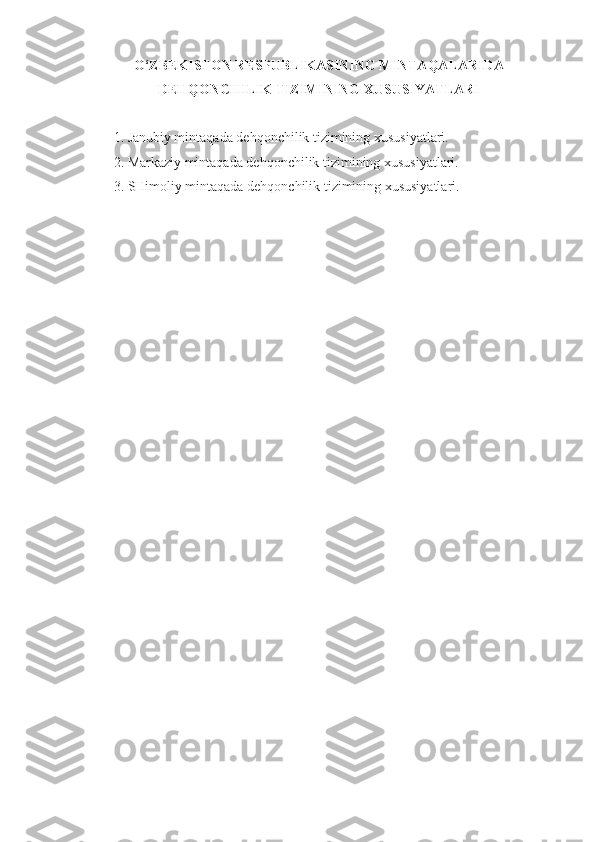 O‘ZBEKISTON RESPUBLIKASINING MINTAQALARIDA
DEHQONCHILIK TIZIMINING XUSUSIYATLARI
1. Janubiy mintaqada dehqonchilik tizimining xususiyatlari.
2. Markaziy mintaqada dehqonchilik tizimining xususiyatlari.
3. SHimoliy mintaqada dehqonchilik tizimining xususiyatlari.
  