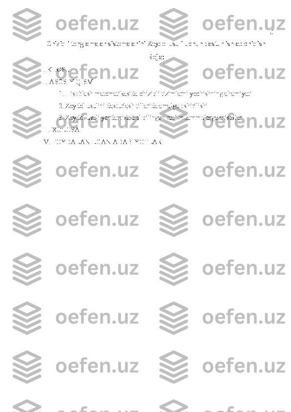J
Chiziqli tenglamalar sistemalarini Zeydel usuli uchun dastur ishlab chiqish
Reja:
I. KIRISH
II. ASOSIY QISM
          1. Hisoblash matematikasida chiziqli tizimlarni yechishning ahamiyati
          2. Zeydel usulini dasturlash tillarida amalga oshirilishi 
          3. Zeydel usuli yordamida hal qilingan real muammolarga misollar 
III. XULOSA
IV. FOYDALANILGAN ADABIYOTLAR 