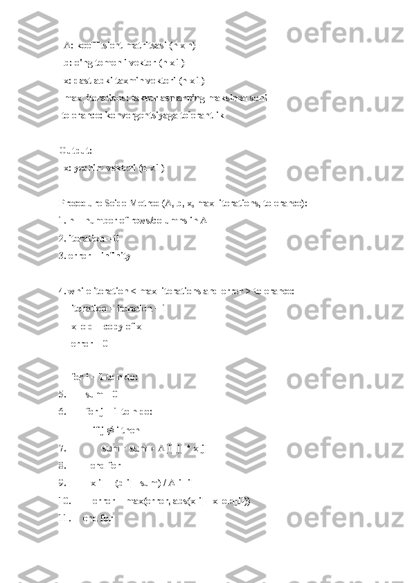   A: koeffitsient matritsasi (n x n)
  b: o'ng tomonli vektor (n x 1)
  x: dastlabki taxmin vektori (n x 1)
  max_iterations: takrorlashlarning maksimal soni
 tolerance: konvergentsiyaga tolerantlik
Output:
  x: yechim vektori (n x 1)
Procedure SeidelMethod(A, b, x, max_iterations, tolerance):
1. n = number of rows/columns in A
2. iteration = 0
3. error = infinity
4. while iteration < max_iterations and error > tolerance:
     iteration = iteration + 1
     x_old = copy of x
     error = 0
     
     for i = 1 to n do:
5.        sum = 0
6.        for j = 1 to n do:
              if j  ≠  i then
7.               sum = sum + A[i][j] * x[j]
8.          end for
9.          x[i] = (b[i] - sum) / A[i][i]
10.         error = max(error, abs(x[i] - x_old[i]))
11.     end for 