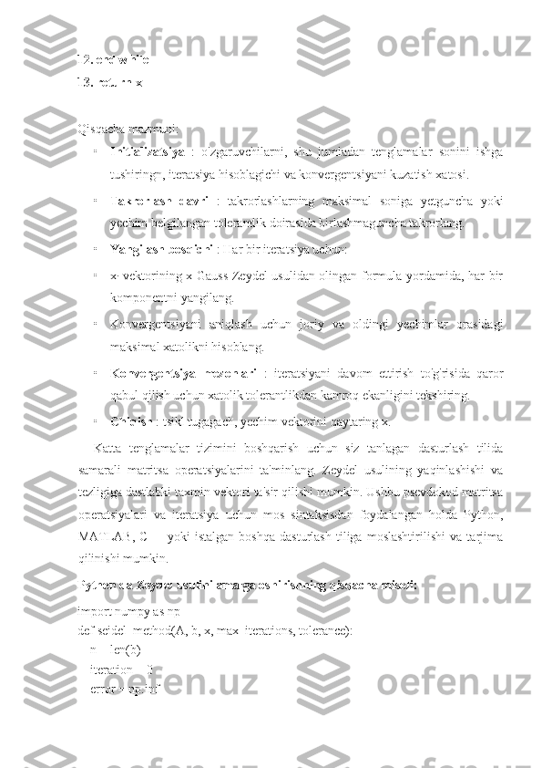 12. end while
13. return x
Qisqacha mazmuni:
• Initializatsiya   :   o'zgaruvchilarni,   shu   jumladan   tenglamalar   sonini   ishga
tushiringn, iteratsiya hisoblagichi va konvergentsiyani kuzatish xatosi.
• Takrorlash   davri   :   takrorlashlarning   maksimal   soniga   yetguncha   yoki
yechim belgilangan tolerantlik doirasida birlashmaguncha takrorlang.
• Yangilash bosqichi  : Har bir iteratsiya uchun:
• x
i   vektorining x Gauss-Zeydel usulidan olingan formula yordamida, har bir
komponentni yangilang.
• Konvergentsiyani   aniqlash   uchun   joriy   va   oldingi   yechimlar   orasidagi
maksimal xatolikni hisoblang.
• Konvergentsiya   mezonlari   :   iteratsiyani   davom   ettirish   to'g'risida   qaror
qabul qilish uchun xatolik tolerantlikdan kamroq ekanligini tekshiring.
• Chiqish  : tsikl tugagach, yechim vektorini qaytaring x.
Katta   tenglamalar   tizimini   boshqarish   uchun   siz   tanlagan   dasturlash   tilida
samarali   matritsa   operatsiyalarini   ta'minlang.   Zeydel   usulining   yaqinlashishi   va
tezligiga dastlabki taxmin vektori ta'sir qilishi mumkin. Ushbu psevdokod matritsa
operatsiyalari   va   iteratsiya   uchun   mos   sintaksisdan   foydalangan   holda   Python,
MATLAB,   C++   yoki   istalgan   boshqa   dasturlash   tiliga   moslashtirilishi   va   tarjima
qilinishi mumkin.
Python da Zeydel usulini amalga oshirishning qisqacha misoli:
import numpy as np
def seidel_method(A, b, x, max_iterations, tolerance):
    n = len(b)
    iteration = 0
    error = np.inf
     