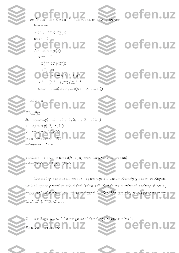     while iteration < max_iterations and error > tolerance:
        iteration += 1
        x_old = np.copy(x)
        error = 0
        
        for i in range(n):
            sum = 0
            for j in range(n):
                if j != i:
                    sum += A[i][j] * x[j]
            x[i] = (b[i] - sum) / A[i][i]
            error = max(error, abs(x[i] - x_old[i]))
    
    return x
# Natija:
A = np.array([[10, 2, 1], [1, 5, 1], [2, 3, 10]])
b = np.array([7, -8, 6])
x = np.zeros_like(b)
max_iterations = 100
tolerance = 1e-6
solution = seidel_method(A, b, x, max_iterations, tolerance)
print("Solution:", solution)
Ushbu Python misoli matritsa operatsiyalari uchun NumPy yordamida Zeydel
usulini   qanday amalga  oshirishni  ko'rsatadi.  Kirish  matritsalarini   sozlang  A va  b,
maksimal   takrorlashlar   soni   va   tolerantlik   bilan   bir   qatorda,   muayyan   muammo
talablariga mos keladi.  
C++ da Zeydel usulini amalga oshirishning qisqacha misoli:
#include <iostream> 