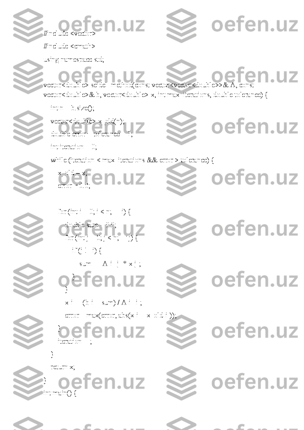 #include <vector>
#include <cmath>
using namespace std;
vector<double> seidel_method(const vector<vector<double>>& A, const 
vector<double>& b, vector<double> x, int max_iterations, double tolerance) {
    int n = b.size();
    vector<double> x_old(n);
    double error = tolerance + 1;  
    int iteration = 0;
    while (iteration < max_iterations && error > tolerance) {
        x_old = x;  
        error = 0.0;
        for (int i = 0; i < n; ++i) {
            double sum = 0.0;
            for (int j = 0; j < n; ++j) {
                if (j != i) {
                    sum += A[i][j] * x[j];
                }
            }
            x[i] = (b[i] - sum) / A[i][i];
            error = max(error, abs(x[i] - x_old[i]));
        }
        iteration++;
    }
    return x;
}
int main() { 