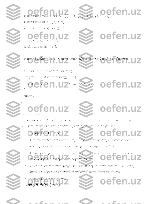     vector<vector<double>> A = {{10, 2, 1}, {1, 5, 1}, {2, 3, 10}};
    vector<double> b = {7, -8, 6};
    vector<double> x(b.size(), 0);  
    int max_iterations = 100;
    double tolerance = 1e-6;
    vector<double> solution = seidel_method(A, b, x, max_iterations, tolerance);
    cout << "Solution vector:" << endl;
    for (int i = 0; i < solution.size(); ++i) {
        cout << "x[" << i << "] = " << solution[i] << endl;
     }
    return 0;
}
qisqacha mazmuni:
• Sarlavhalar   : Kirish/chiqarish va ma'lumotlar tuzilmalari uchun zarur bo'lgan
C++ standart sarlavhalarini ( iostream, vector, ) cmath o'z ichiga oladi.
• Funktsiya seidel_method  :
• Koeffitsient  A matritsasini  oladi, b o'ng tomonli vektor, x dastlabki  taxmin
vektori, maksimal takrorlash soni va yaqinlashuvga tolerantlik.
• Konvergentsiya   mezonlari   bajarilmaguncha   yoki   maksimal   iteratsiyaga
erishilgunga qadar Zeydel iteratsiyasini bajaradi.
• x   har   bir   komponentni   yangilaydi.   Gauss-Zeydel   formulasidan   foydalanib,
ketma-ket takrorlashlar orasidagi maksimal xatoni hisoblab chiqadi.
• Yechim vektorini qaytaradi.
• Asosiy funksiya ( main)  : 