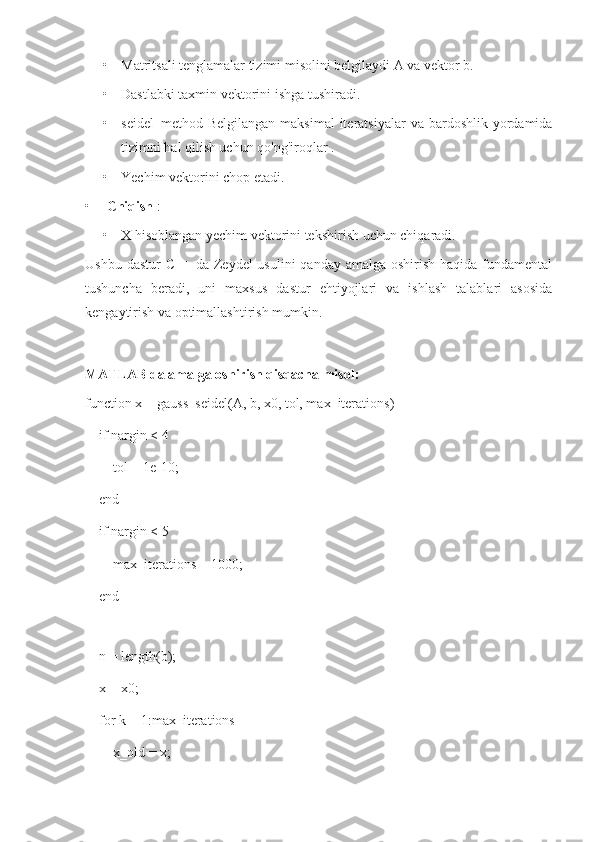 • Matritsali tenglamalar tizimi misolini belgilaydi A va vektor b.
• Dastlabki taxmin vektorini ishga tushiradi.
• seidel_method  Belgilangan  maksimal  iteratsiyalar   va bardoshlik  yordamida
tizimni hal qilish uchun qo'ng'iroqlar .
• Yechim vektorini chop etadi.
• Chiqish  :
• X hisoblangan yechim vektorini tekshirish uchun chiqaradi.
Ushbu dastur  C++ da Zeydel  usulini  qanday amalga  oshirish haqida fundamental
tushuncha   beradi,   uni   maxsus   dastur   ehtiyojlari   va   ishlash   talablari   asosida
kengaytirish va optimallashtirish mumkin.
MATLAB da amalga oshirish  qisqacha misol:
function x = gauss_seidel(A, b, x0, tol, max_iterations)
    if nargin < 4
        tol = 1e-10;
    end
    if nargin < 5
        max_iterations = 1000;
    end
    
    n = length(b);
    x = x0;
    for k = 1:max_iterations
        x_old = x; 