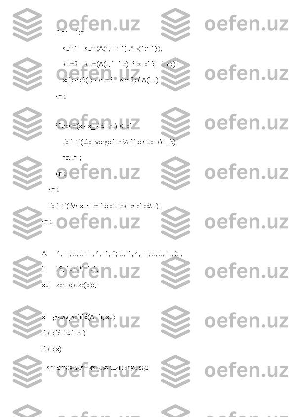         for i = 1:n
            sum1 = sum(A(i, 1:i-1) .* x(1:i-1)');
            sum2 = sum(A(i, i+1:n) .* x_old(i+1:n)');
            x(i) = (b(i) - sum1 - sum2) / A(i, i);
        end
        
        if norm(x - x_old, inf) < tol
            fprintf('Converged in %d iterations\n', k);
            return;
        end
    end
    fprintf('Maximum iterations reached\n');
end
A = [4, -1, 0, 0; -1, 4, -1, 0; 0, -1, 4, -1; 0, 0, -1, 3];
b = [15; 10; 10; 10];
x0 = zeros(size(b));
x = gauss_seidel(A, b, x0)
disp('Solution:')
disp(x)
Ushbu ilovalar o'xshash tuzilishga ega: 