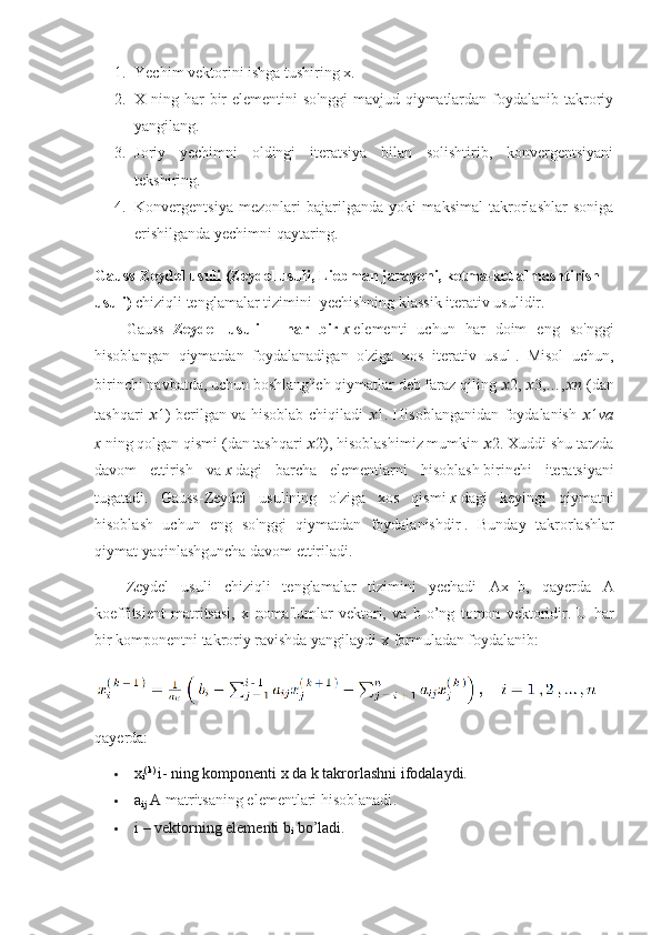 1. Yechim vektorini ishga tushiring x.
2. X ning har  bir  elementini  so'nggi  mavjud qiymatlardan  foydalanib takroriy
yangilang.
3. Joriy   yechimni   oldingi   iteratsiya   bilan   solishtirib,   konvergentsiyani
tekshiring.
4. Konvergentsiya   mezonlari   bajarilganda   yoki   maksimal   takrorlashlar   soniga
erishilganda yechimni qaytaring.
Gauss-Zeydel usuli (Zeydel usuli, Liebman jarayoni, ketma-ket almashtirish 
usuli)   chiziqli tenglamalar tizimini     yechishning klassik iterativ usulidir.
Gauss   -Zeydel   usuli   -   har   bir   x   elementi   uchun   har   doim   eng   so'nggi
hisoblangan   qiymatdan   foydalanadigan   o'ziga   xos   iterativ   usul   .   Misol   uchun,
birinchi navbatda,   uchun   boshlang'ich qiymatlar deb faraz qiling   ?????? 2,  ?????? 3,…, ????????????   (dan
tashqari   ?????? 1 ) berilgan va hisoblab chiqiladi   ?????? 1 . Hisoblanganidan foydalanish   ?????? 1 va
x   ning qolgan qismi   (dan tashqari  ?????? 2 ), hisoblashimiz mumkin  ?????? 2 . Xuddi shu tarzda
davom   ettirish   va   x   dagi   barcha   elementlarni   hisoblash   birinchi   iteratsiyani
tugatadi.   Gauss-Zeydel   usulining   o'ziga   xos   qismi   x   dagi   keyingi   qiymatni
hisoblash   uchun   eng   so'nggi   qiymatdan   foydalanishdir   .   Bunday   takrorlashlar
qiymat yaqinlashguncha davom ettiriladi.
Zeydel   usuli   chiziqli   tenglamalar   tizimini   yechadi   Ax=b,   qayerda   A
koeffitsient   matritsasi,   x   noma'lumlar   vektori,   va   b   o’ng   tomon   vektoridir.   U   har
bir komponentni takroriy ravishda yangilaydi  x  formuladan foydalanib:
qayerda:
 x
i (k) 
i- ning komponenti x da k takrorlashni ifodalaydi.
 a
ij  A  matritsaning elementlari hisoblanadi .
 i – vektorning elementi b
i  bo’ladi. 