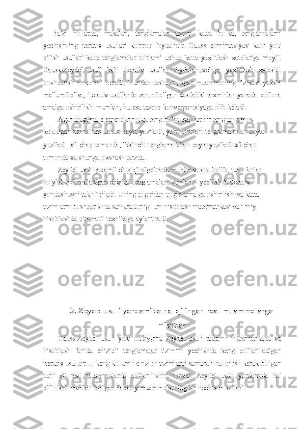 Ba'zi   hollarda,   masalan,   tenglamalar   tizimi   katta   bo'lsa,   tenglamalarni
yechishning   iterativ   usullari   ko'proq   foydalidir.   Gauss   eliminatsiyasi   kabi   yo'q
qilish   usullari   katta   tenglamalar   to'plami   uchun   katta   yaxlitlash   xatolariga   moyil.
Gauss-Zeydel   usuli   kabi   iterativ   usullar   foydalanuvchiga   yaxlitlash   xatosini
boshqarish   imkonini   beradi.   Bundan   tashqari,   agar   muammoning   fizikasi   yaxshi
ma'lum  bo'lsa,   iterativ  usullarda  zarur   bo'lgan dastlabki   taxminlar   yanada  oqilona
amalga oshirilishi mumkin, bu esa tezroq konvergentsiyaga olib keladi.
Agar diagonal elementlar nolga teng bo'lmasa, har bir tenglama mos 
keladigan noma'lum uchun qayta yoziladi, ya'ni birinchi tenglama bilan qayta 
yoziladi.   ?????? 1  chap tomonda, ikkinchi tenglama bilan qayta yoziladi   ?????? 2  chap 
tomonda va shunga o'xshash tarzda.
Zeydel usuli raqamli chiziqli algebrada muhim vosita bo'lib, turli fanlar 
bo'ylab qo'llaniladigan chiziqli tenglamalar tizimlarini yechishda iterativ 
yondashuvni taklif qiladi. Uning to'g'ridan-to'g'ri amalga oshirilishi va katta 
tizimlarni boshqarishda samaradorligi uni hisoblash matematikasi va ilmiy 
hisoblashda qimmatli texnikaga aylantiradi.
 
3. Zeydel usuli yordamida hal qilingan real muammolarga
misollar
Gauss-Zeydel   usuli   yoki   oddiygina   Zeydel   usuli   raqamli   matematikada   va
hisoblash   fanida   chiziqli   tenglamalar   tizimini   yechishda   keng   qo'llaniladigan
iterativ usuldir. U keng ko'lamli chiziqli tizimlarni samarali hal qilish kerak bo'lgan
turli   xil   real   muammolarda   qo'llanilishini   topadi.   Zeydel   usuli   yordamida   hal
qilinishi mumkin bo'lgan haqiqiy muammolarning bir nechta misollari: 