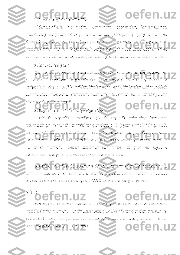 1. Elektr zanjirini tahlil qilish
El ektrotexnikada   bir   nechta   komponentli   (rezistorlar,   kondansatörler,
induktorlar)   zanjirlarni   Kirxgof   qonunlaridan   (Kirxgofning   joriy   qonuni   va
Kirxgofning   kuchlanish   qonuni)   olingan   chiziqli   tenglamalar   tizimlari   yordamida
modellashtirish   mumkin.   Zeydel   usuli   zanjirning   turli   nuqtalarida   kuchlanish   va
oqimlarni aniqlash uchun ushbu tenglamalarni yechish uchun qo'llanilishi mumkin.
2. Strukturaviy tahlil
Qurilish   va   mashinasozlikda   strukturaviy   tahlil   struktura  ichidagi   kuchlar   va
siljishlarni   boshqaruvchi   tenglamalardan   olingan   chiziqli   tizimlarni   yechishni   o'z
ichiga oladi. Zeydel usuli ko'priklar, binolar va mexanik birikmalar kabi murakkab
tuzilmalarda   muvozanat   sharoitlari,   kuchlanish   taqsimoti   va   deformatsiyalarni
hisoblashda yordam beradi.
3. Suyuqlik oqimini simulyatsiya qilish
Hisoblash   suyuqlik   dinamikasi   (CFD)   suyuqlik   oqimining   harakatini
boshqaradigan qisman differentsial tenglamalarni (PDE) yechishni o'z ichiga oladi.
Ushbu   PDElarni   diskretlashtirish   ko'pincha   chiziqli   tenglamalarning   katta
tizimlariga olib keladi, ularni Zeydel usuli kabi iterativ usullar yordamida samarali
hal   qilish   mumkin.   Ilovalar   aerodinamika,   ob-havo   prognozi   va   suyuqlik
tizimlarining dizaynini optimallashtirishni o'z ichiga oladi.
Suyuqlik   dinamikasida   quvurlar   yoki   kanallar   tarmoqlaridagi   barqaror   holat
oqimini   modellashtirish   ko'pincha   chiziqli   tenglamalar   tizimini   keltirib   chiqaradi.
Bu suv taqsimlash tarmoqlarida yoki HVAC tizimlarida keng tarqalgan.
Misol:
Suv taqsimlash tarmog'i uchun turli o'tish joylarida oqim tezligi va bosimlarni
modellashtirish mumkin. Har bir tutashuvdagi uzluksizlik tenglamalari (massaning
saqlanishi) chiziqli tenglamalar tizimini tashkil qiladi.  Ushbu tenglamalarni echish
tarmoqdagi oqim tezligini ta'minlaydi. 