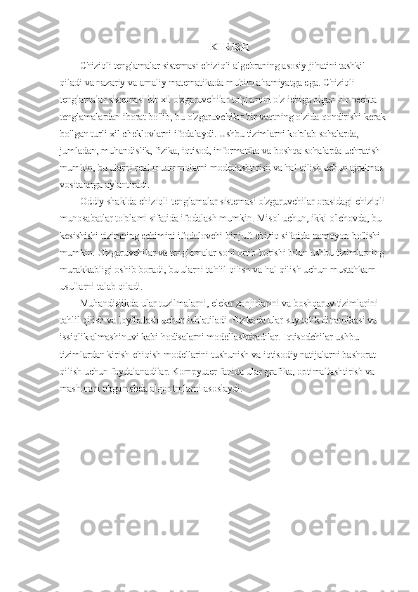 KIRISH
Chiziqli tenglamalar sistemasi chiziqli algebraning asosiy jihatini tashkil 
qiladi va nazariy va amaliy matematikada muhim ahamiyatga ega. Chiziqli 
tenglamalar sistemasi bir xil o'zgaruvchilar to'plamini o'z ichiga olgan bir nechta 
tenglamalardan iborat bo'lib, bu o'zgaruvchilar bir vaqtning o'zida qondirishi kerak 
bo'lgan turli xil cheklovlarni ifodalaydi. Ushbu tizimlarni ko'plab sohalarda, 
jumladan, muhandislik, fizika, iqtisod, informatika va boshqa sohalarda uchratish 
mumkin, bu ularni real muammolarni modellashtirish va hal qilish uchun ajralmas 
vositalarga aylantiradi.
Oddiy shaklda chiziqli tenglamalar sistemasi o'zgaruvchilar orasidagi chiziqli 
munosabatlar to'plami sifatida ifodalash mumkin. Misol uchun, ikki o'lchovda, bu 
kesishishi tizimning echimini ifodalovchi bir juft chiziq sifatida namoyon bo'lishi 
mumkin. O'zgaruvchilar va tenglamalar soni ortib borishi bilan ushbu tizimlarning 
murakkabligi oshib boradi, bu ularni tahlil qilish va hal qilish uchun mustahkam 
usullarni talab qiladi.
Muhandislikda ular tuzilmalarni, elektr zanjirlarini va boshqaruv tizimlarini 
tahlil qilish va loyihalash uchun ishlatiladi. Fizikada ular suyuqlik dinamikasi va 
issiqlik almashinuvi kabi hodisalarni modellashtiradilar. Iqtisodchilar ushbu 
tizimlardan kirish-chiqish modellarini tushunish va iqtisodiy natijalarni bashorat 
qilish uchun foydalanadilar. Kompyuter fanida ular grafika, optimallashtirish va 
mashinani o'rganishda algoritmlarni asoslaydi.
 
  