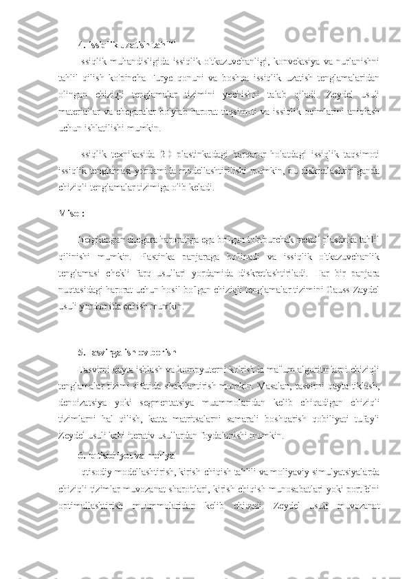 4. Issiqlik uzatish tahlili
Issiqlik   muhandisligida   issiqlik   o'tkazuvchanligi,   konvektsiya   va   nurlanishni
tahlil   qilish   ko'pincha   Furye   qonuni   va   boshqa   issiqlik   uzatish   tenglamalaridan
olingan   chiziqli   tenglamalar   tizimini   yechishni   talab   qiladi.   Zeydel   usuli
materiallar   va chegaralar   bo'ylab  harorat   taqsimoti  va  issiqlik  oqimlarini   aniqlash
uchun ishlatilishi mumkin.
Issiqlik   texnikasida   2D   plastinkadagi   barqaror   holatdagi   issiqlik   taqsimoti
issiqlik  tenglamasi  yordamida  modellashtirilishi  mumkin,  bu  diskretlashtirilganda
chiziqli tenglamalar tizimiga olib keladi.
Misol:
Belgilangan chegara haroratiga ega bo'lgan to'rtburchak metall plastinka tahlil
qilinishi   mumkin.   Plastinka   panjaraga   bo'linadi   va   issiqlik   o'tkazuvchanlik
tenglamasi   chekli   farq   usullari   yordamida   diskretlashtiriladi.   Har   bir   panjara
nuqtasidagi harorat uchun hosil bo'lgan chiziqli tenglamalar tizimini Gauss-Zaydel
usuli yordamida echish mumkin.
5.Tasvirga ishlov berish
Tasvirni qayta ishlash va kompyuterni ko'rishda ma'lum algoritmlarni chiziqli
tenglamalar tizimi sifatida shakllantirish mumkin. Masalan,  tasvirni qayta tiklash,
denoizatsiya   yoki   segmentatsiya   muammolaridan   kelib   chiqadigan   chiziqli
tizimlarni   hal   qilish,   katta   matritsalarni   samarali   boshqarish   qobiliyati   tufayli
Zeydel usuli kabi iterativ usullardan foydalanishi mumkin.
6. Iqtisodiyot va moliya
Iqtisodiy modellashtirish, kirish-chiqish tahlili va moliyaviy simulyatsiyalarda
chiziqli tizimlar muvozanat sharoitlari, kirish-chiqish munosabatlari yoki portfelni
optimallashtirish   muammolaridan   kelib   chiqadi.   Zeydel   usuli   muvozanat 