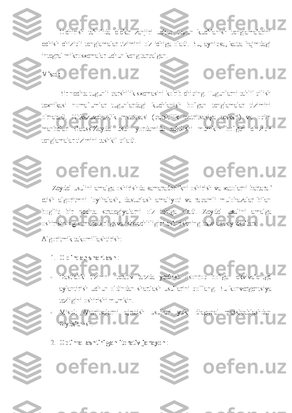 O'chirish   tahlilida   elektr   zanjiri   uchun   tugun   kuchlanish   tenglamalarini
echish   chiziqli   tenglamalar   tizimini   o'z   ichiga   oladi.   Bu,   ayniqsa,   katta   hajmdagi
integral mikrosxemalar uchun keng tarqalgan.
Misol:
Bir nechta tugunli qarshilik sxemasini ko'rib chiqing. Tugunlarni tahlil qilish
texnikasi   noma'lumlar   tugunlardagi   kuchlanish   bo'lgan   tenglamalar   tizimini
o'rnatadi.   O'tkazuvchanlik   matritsasi   (qarshilik   matritsasiga   teskari)   va   oqim
manbalari   Gauss-Zaydel   usuli   yordamida   echilishi   mumkin   bo'lgan   chiziqli
tenglamalar tizimini tashkil qiladi.
Zeydel usulini amalga oshirishda samaradorlikni oshirish va xatolarni bartaraf
etish   algoritmni   loyihalash,   dasturlash   amaliyoti   va   raqamli   mulohazalar   bilan
bog'liq   bir   nechta   strategiyalarni   o'z   ichiga   oladi.   Zeydel   usulini   amalga
oshirishning samaradorligi va ishonchliligini oshirishning ba'zi asosiy usullari:
Algoritmik takomillashtirish :
1. Oldindan shartlash  :
 Dastlabki   tizimni   iterativ   tarzda   yechish   osonroq   bo'lgan   ekvivalentga
aylantirish   uchun   oldindan   shartlash   usullarini   qo'llang.   Bu   konvergentsiya
tezligini oshirishi mumkin.
 Misol:   Matritsalarni   ajratish   usullari   yoki   diagonal   masshtablashdan
foydalanish.
2. Optimallashtirilgan iterativ jarayon  : 