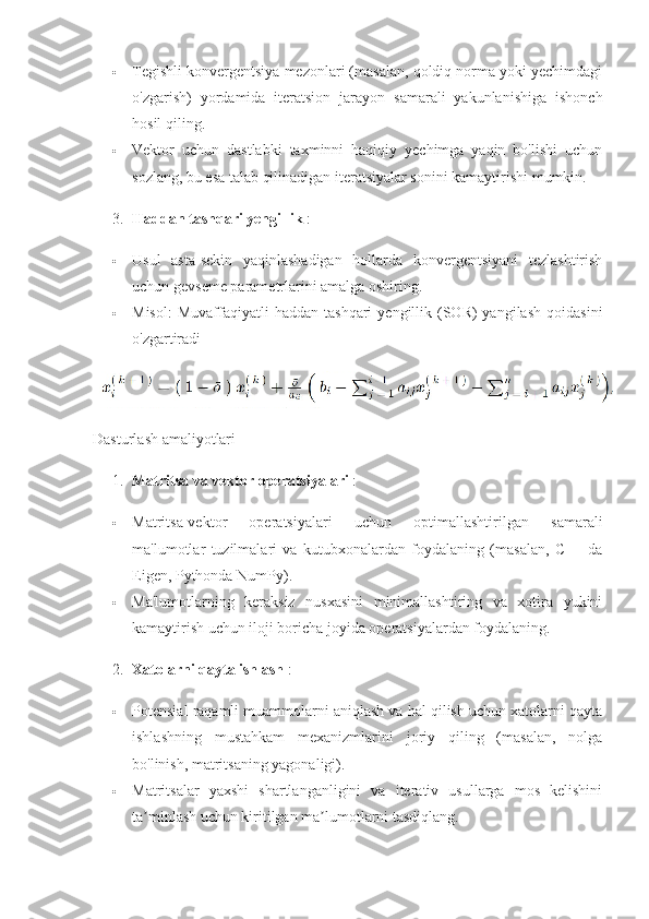  Tegishli konvergentsiya mezonlari (masalan, qoldiq norma yoki yechimdagi
o'zgarish)   yordamida   iteratsion   jarayon   samarali   yakunlanishiga   ishonch
hosil qiling.
 Vektor   uchun   dastlabki   taxminni   haqiqiy   yechimga   yaqin   bo'lishi   uchun
sozlang, bu esa talab qilinadigan iteratsiyalar sonini kamaytirishi mumkin.
3. Haddan tashqari yengillik  :
 Usul   asta-sekin   yaqinlashadigan   hollarda   konvergentsiyani   tezlashtirish
uchun gevseme parametrlarini amalga oshiring.
 Misol:   Muvaffaqiyatli  haddan   tashqari   yengillik  (SOR)  yangilash   qoidasini
o'zgartiradi
Dasturlash amaliyotlari
1. Matritsa va vektor operatsiyalari  :
 Matritsa-vektor   operatsiyalari   uchun   optimallashtirilgan   samarali
ma'lumotlar   tuzilmalari   va   kutubxonalardan   foydalaning   (masalan,   C++   da
Eigen, Pythonda NumPy).
 Ma'lumotlarning   keraksiz   nusxasini   minimallashtiring   va   xotira   yukini
kamaytirish uchun iloji boricha joyida operatsiyalardan foydalaning.
2. Xatolarni qayta ishlash  :
 Potensial raqamli muammolarni aniqlash va hal qilish uchun xatolarni qayta
ishlashning   mustahkam   mexanizmlarini   joriy   qiling   (masalan,   nolga
bo'linish, matritsaning yagonaligi).
 Matritsalar   yaxshi   shartlanganligini   va   iterativ   usullarga   mos   kelishini
ta minlash uchun kiritilgan ma lumotlarni tasdiqlang.ʼ ʼ 