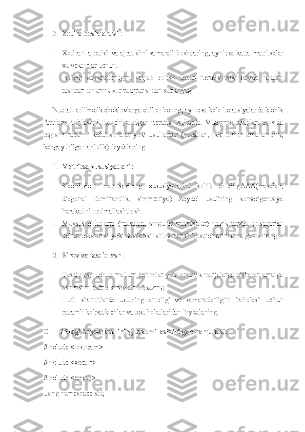 3. Xotira boshqaruvi  :
 Xotirani ajratish va ajratishni samarali boshqaring, ayniqsa katta matritsalar
va vektorlar uchun.
 Ishlash   samaradorligini   saqlab   qolish   uchun   iterativ   tsikl   ichida   haddan
tashqari dinamik xotira ajratishdan saqlaning.
Nuqtali arifmetik cheklovlarga e'tibor bering, ayniqsa ko'p iteratsiyalarda kichik
farqlarni   to'plashni   o'z   ichiga   olgan   iterativ   usullarda.   Muammo   talablari   asosida
tegishli   raqamli   kutubxonalar   yoki   usullardan   (masalan,   ikki   tomonlama   aniqlik,
kengaytirilgan aniqlik) foydalaning.
1. Matritsa xususiyatlari  :
 Koeffitsient   matritsasining   xususiyatlarini   ko'rib   chiqing AA A (masalan,
diagonal   dominantlik,   simmetriya)   Zeydel   usulining   konvergentsiya
harakatini optimallashtirish.
 Maxsus   holatlarni   (masalan,   singular   matritsalar)   nozik   tarzda   boshqarish
uchun tekshirish yoki dastlabki ishlov berish bosqichlarini amalga oshiring.
2. Sinov va tasdiqlash  :
 Tasdiqlash uchun ma'lum echimlar yoki analitik natijalarga nisbatan amalga
oshirishni qattiq sinovdan o'tkazing.
 Turli   sharoitlarda   usulning   aniqligi   va   samaradorligini   baholash   uchun
raqamli ko'rsatkichlar va test holatlaridan foydalaning.
C++ tilidagi Zeydel usulining takomillashtirilgan namunasi:
#include <iostream>
#include <vector>
#include <cmath>
using namespace std; 