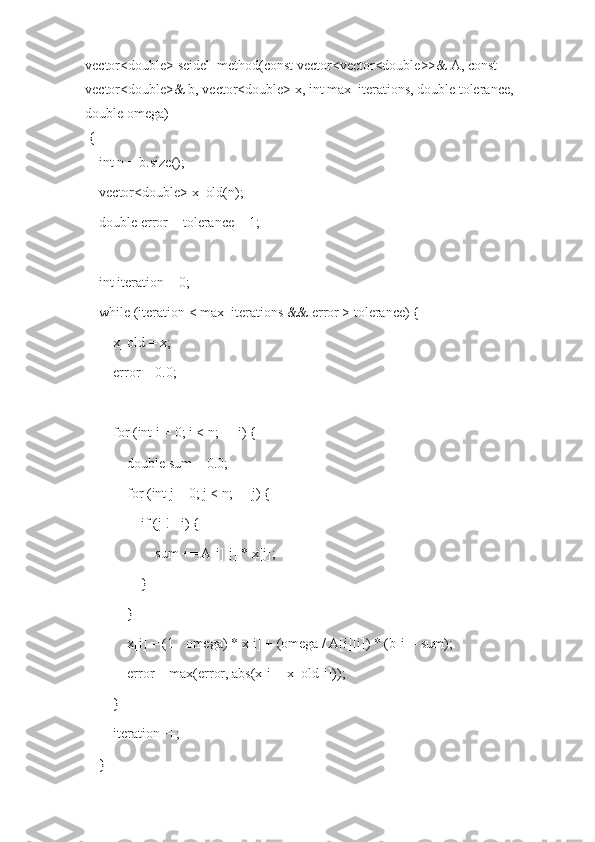 vector<double> seidel_method(const vector<vector<double>>& A, const 
vector<double>& b, vector<double> x, int max_iterations, double tolerance, 
double omega)
 {
    int n = b.size();
    vector<double> x_old(n);
    double error = tolerance + 1;  
    int iteration = 0;
    while (iteration < max_iterations && error > tolerance) {
        x_old = x;
        error = 0.0;
        for (int i = 0; i < n; ++i) {
            double sum = 0.0;
            for (int j = 0; j < n; ++j) {
                if (j != i) {
                    sum += A[i][j] * x[j];
                }
            }
            x[i] = (1 - omega) * x[i] + (omega / A[i][i]) * (b[i] - sum);
            error = max(error, abs(x[i] - x_old[i]));
        }
        iteration++;
    } 