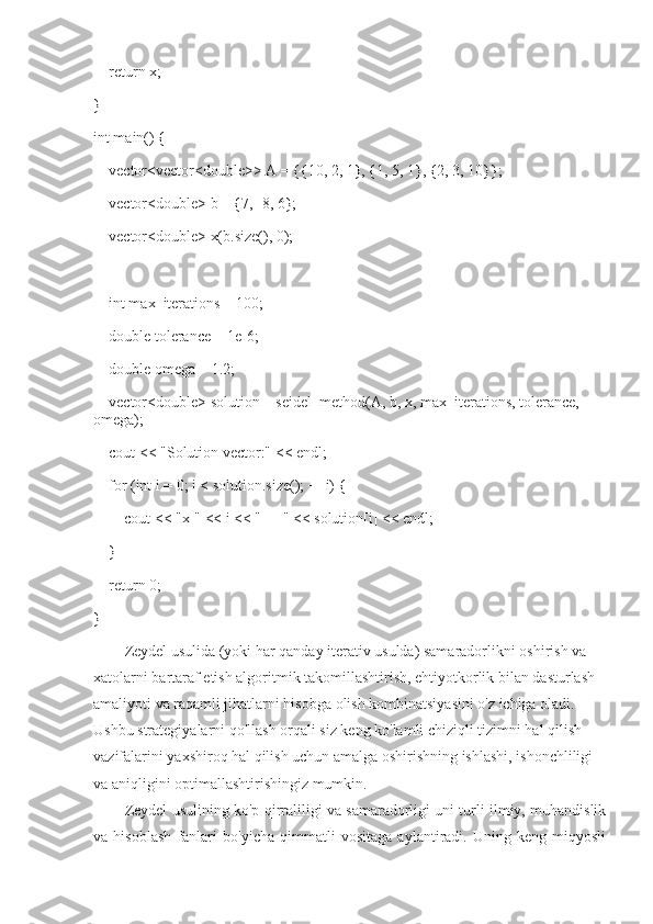     return x;
}
int main() {
    vector<vector<double>> A = {{10, 2, 1}, {1, 5, 1}, {2, 3, 10}};
    vector<double> b = {7, -8, 6};
    vector<double> x(b.size(), 0);  
    int max_iterations = 100;
    double tolerance = 1e-6;
    double omega = 1.2;
    vector<double> solution = seidel_method(A, b, x, max_iterations, tolerance, 
omega);
    cout << "Solution vector:" << endl;
    for (int i = 0; i < solution.size(); ++i) {
        cout << "x[" << i << "] = " << solution[i] << endl;
    }
    return 0;
}
Zeydel usulida (yoki har qanday iterativ usulda) samaradorlikni oshirish va 
xatolarni bartaraf etish algoritmik takomillashtirish, ehtiyotkorlik bilan dasturlash 
amaliyoti va raqamli jihatlarni hisobga olish kombinatsiyasini o'z ichiga oladi. 
Ushbu strategiyalarni qo'llash orqali siz keng ko'lamli chiziqli tizimni hal qilish 
vazifalarini yaxshiroq hal qilish uchun amalga oshirishning ishlashi, ishonchliligi 
va aniqligini optimallashtirishingiz mumkin.
Zeydel usulining ko'p qirraliligi va samaradorligi uni turli ilmiy, muhandislik
va   hisoblash   fanlari   bo'yicha   qimmatli   vositaga   aylantiradi.   Uning   keng   miqyosli 