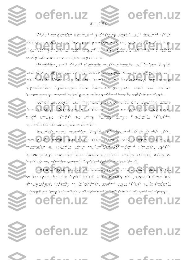XULOSA
Chiziqli   tenglamalar   sistemasini   yechishning   Zeydel   usuli   dasturini   ishlab
chiqish   nazariy   asoslarni   ham,   amaliy   amalga   oshirish   jihatlarini   ham   o‘z   ichiga
olgan   turli   yo‘nalishlar   orqali   o‘rganildi.   Ushbu   tadqiqot   davomida   bir   nechta
asosiy tushunchalar va natijalar paydo bo'ldi:
Birinchidan,   sonli   chiziqli   algebrada   mashhur   iterativ   usul   bo'lgan   Zeydel
usuli  chiziqli  tenglamalar  tizimini   iterativ  tarzda  yechishda  samarali   yondashuvni
taklif   etadi.   Vektorining   har   bir   komponentini   boshqalarning   eng   so'nggi
qiymatlaridan   foydalangan   holda   ketma-ket   yangilash   orqali   usul   ma'lum
konvergentsiya mezoni bajarilgunga qadar yechimni iterativ ravishda aniqlaydi.
Ikkinchidan,   Zeydel   usulining   nazariy   asoslari   ko'rib   chiqildi,   uning   iterativ
formulasi va yaqinlashuv shartlari ta'kidlandi. Ushbu tamoyillarni tushunish usulni
to'g'ri   amalga   oshirish   va   uning   haqiqiy   dunyo   ilovalarida   ishlashini
optimallashtirish uchun juda muhimdir.
Dasturlash   nuqtai   nazaridan,   Zeydel   usuli   dasturini   ishlab   chiqish   ushbu
nazariy tushunchalarni bajariladigan kodga tarjima qilishni o'z ichiga oladi. Bunga
matritsalar   va   vektorlar   uchun   ma lumotlar   tuzilmalarini   o rnatish,   tegishliʼ ʻ
konvergentsiya   mezonlari   bilan   iterativ   algoritmni   amalga   oshirish,   xotira   va
hisoblash resurslaridan samarali foydalanishni ta minlash kiradi.	
ʼ
Ilovalarda Zeydel usuli turli sohalarda, jumladan, muhandislik, fizika, iqtisod
va kompyuter  fanlarida foydali  bo'ladi. U strukturaviy tahlil, suyuqlik dinamikasi
simulyatsiyasi,   iqtisodiy   modellashtirish,   tasvirni   qayta   ishlash   va   boshqalarda
uchraydigan keng ko'lamli chiziqli tizimlarni hal qilishda hal qiluvchi rol o'ynaydi.
  