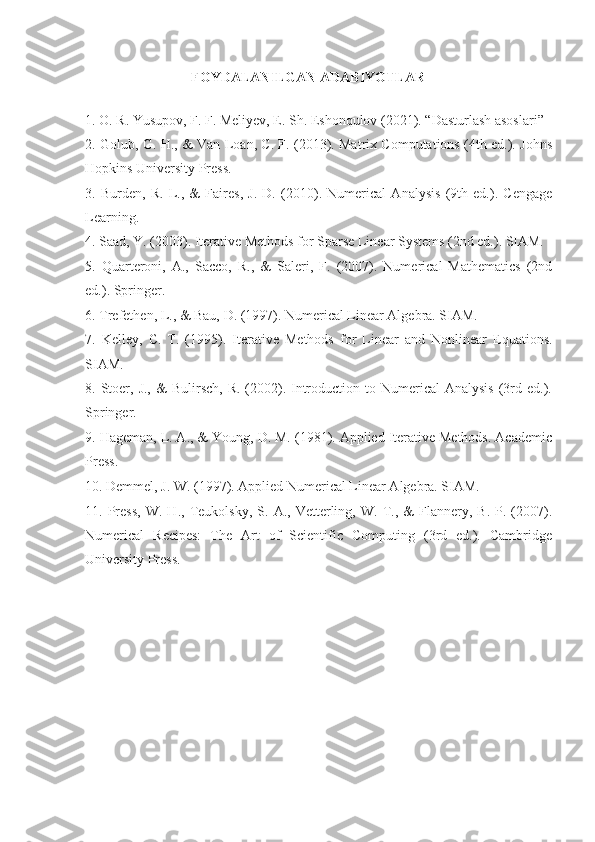 FOYDALANILGAN ADABIYOTLAR
1. O. R. Yusupov, F. F. Meliyev, E. Sh. Eshonqulov (2021). “Dasturlash asoslari”
2. Golub, G. H., & Van Loan, C. F. (2013). Matrix Computations (4th ed.). Johns
Hopkins University Press.
3.   Burden,   R.   L.,   &   Faires,   J.   D.   (2010).   Numerical   Analysis   (9th   ed.).   Cengage
Learning.
4. Saad, Y. (2003). Iterative Methods for Sparse Linear Systems (2nd ed.). SIAM.
5.   Quarteroni,   A.,   Sacco,   R.,   &   Saleri,   F.   (2007).   Numerical   Mathematics   (2nd
ed.). Springer.
6. Trefethen, L., & Bau, D. (1997). Numerical Linear Algebra. SIAM.
7.   Kelley,   C.   T.   (1995).   Iterative   Methods   for   Linear   and   Nonlinear   Equations.
SIAM.
8. Stoer, J.,  &   Bulirsch,  R.  (2002). Introduction  to Numerical   Analysis  (3rd  ed.).
Springer.
9. Hageman, L. A., & Young, D. M. (1981). Applied Iterative Methods. Academic
Press.
10. Demmel, J. W. (1997). Applied Numerical Linear Algebra. SIAM.
11.  Press,   W.   H.,   Teukolsky,   S.   A.,  Vetterling,  W.   T.,   &   Flannery,   B.  P.   (2007).
Numerical   Recipes:   The   Art   of   Scientific   Computing   (3rd   ed.).   Cambridge
University Press. 