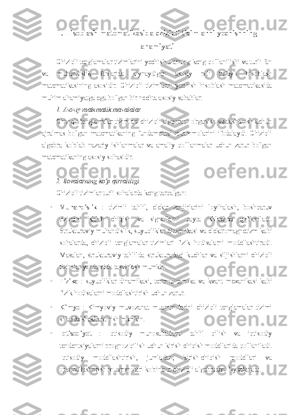 1 .  Hisoblash matematikasida chiziqli tizimlarni yechishning
ahamiyati
Chiziqli tenglamalar tizimlarini yechish ularning keng qo'llanilishi va turli fan
va   muhandislik   fanlarida   o'ynaydigan   asosiy   roli   tufayli   hisoblash
matematikasining   asosidir.   Chiziqli   tizimlarni   yechish   hisoblash   matematikasida
muhim ahamiyatga ega bo'lgan bir nechta asosiy sabablar:
1. Asosiy matematik masalalar
Chiziqli tenglamalar tizimlari chiziqli algebrani o'rganish va tushunish uchun
ajralmas   bo'lgan   matematikaning   fundamental   muammolarini   ifodalaydi.   Chiziqli
algebra   ko'plab   nazariy   ishlanmalar   va   amaliy   qo'llanmalar   uchun   zarur   bo'lgan
matematikaning asosiy sohasidir.
2. Ilovalarning ko'p qirraliligi
Chiziqli tizimlar turli sohalarda keng tarqalgan:
• Muhandislik   :   tizimli   tahlil,   elektr   zanjirlarini   loyihalash,   boshqaruv
tizimini   ishlab   chiqish   va   signallarni   qayta   ishlashda   qo'llaniladi.
Strukturaviy muhandislik, suyuqliklar dinamikasi va elektromagnetizm kabi
sohalarda,   chiziqli   tenglamalar   tizimlari   fizik   hodisalarni   modellashtiradi.
Masalan,   strukturaviy   tahlilda   strukturadagi   kuchlar   va   siljishlarni   chiziqli
tizimlar yordamida tasvirlash mumkin.
• Fizika   :   suyuqliklar   dinamikasi,   termodinamika   va   kvant   mexanikasi   kabi
fizik hodisalarni modellashtirish uchun zarur.
• Kimyo   :   Kimyoviy   muvozanat   muammolarini   chiziqli   tenglamalar   tizimi
sifatida shakllantirish mumkin.
• Iqtisodiyot   :   Iqtisodiy   munosabatlarni   tahlil   qilish   va   iqtisodiy
tendentsiyalarni prognoz qilish uchun kirish-chiqish modellarida qo'llaniladi.
Iqtisodiy   modellashtirish,   jumladan,   kirish-chiqish   modellari   va
optimallashtirish muammolari ko'pincha chiziqli algebradan foydalanadi. 