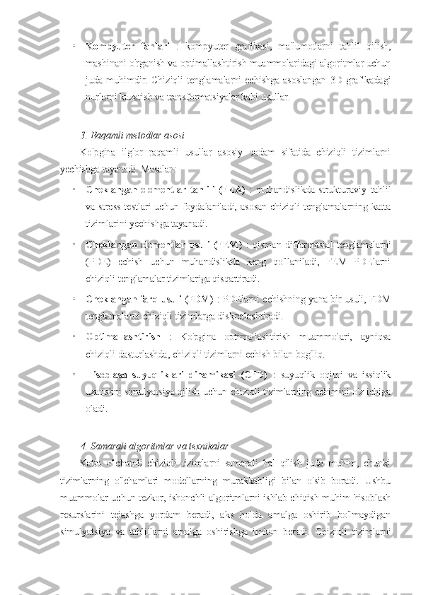 • Kompyuter   fanlari   :   kompyuter   grafikasi,   ma'lumotlarni   tahlil   qilish,
mashinani o'rganish va optimallashtirish muammolaridagi algoritmlar uchun
juda  muhimdir.   Chiziqli   tenglamalarni   echishga   asoslangan   3D   grafikadagi
nurlarni kuzatish va transformatsiyalar kabi usullar.
3. Raqamli metodlar asosi
Ko'pgina   ilg'or   raqamli   usullar   asosiy   qadam   sifatida   chiziqli   tizimlarni
yechishga tayanadi.  Masalan:
• Cheklangan   elementlar   tahlili   (FEA)   :   muhandislikda   strukturaviy   tahlil
va  stress  testlari  uchun  foydalaniladi,  asosan  chiziqli  tenglamalarning  katta
tizimlarini yechishga tayanadi.
• Cheklangan   elementlar   usuli   (FEM)   :   qisman   differentsial   tenglamalarni
(PDE)   echish   uchun   muhandislikda   keng   qo'llaniladi,   FEM   PDElarni
chiziqli tenglamalar tizimlariga qisqartiradi.
• Cheklangan farq usuli (FDM)   : PDElarni echishning yana bir usuli, FDM
tenglamalarni chiziqli tizimlarga diskretlashtiradi.
• Optimallashtirish   :   Ko'pgina   optimallashtirish   muammolari,   ayniqsa
chiziqli dasturlashda, chiziqli tizimlarni echish bilan bog'liq.
• Hisoblash   suyuqliklari   dinamikasi   (CFD)   :   suyuqlik   oqimi   va   issiqlik
uzatishni simulyatsiya qilish uchun chiziqli tizimlarning echimini o'z ichiga
oladi.
4. Samarali algoritmlar va texnikalar
Katta   o'lchamli   chiziqli   tizimlarni   samarali   hal   qilish   juda   muhim,   chunki
tizimlarning   o'lchamlari   modellarning   murakkabligi   bilan   o'sib   boradi.   Ushbu
muammolar uchun tezkor, ishonchli algoritmlarni ishlab chiqish muhim hisoblash
resurslarini   tejashga   yordam   beradi,   aks   holda   amalga   oshirib   bo'lmaydigan
simulyatsiya   va   tahlillarni   amalga   oshirishga   imkon   beradi.   Chiziqli   tizimlarni 